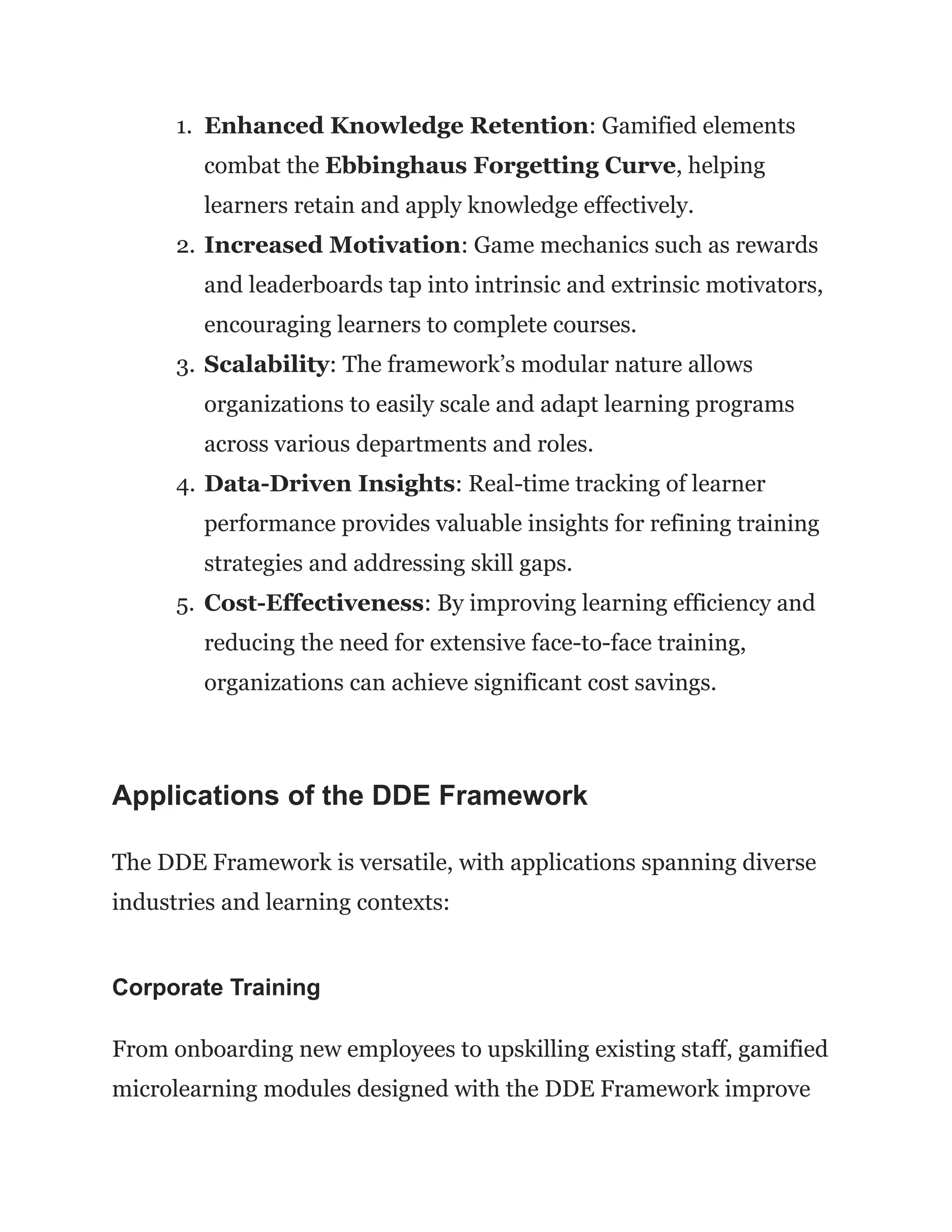 1.​ Enhanced Knowledge Retention: Gamified elements
combat the Ebbinghaus Forgetting Curve, helping
learners retain and apply knowledge effectively.
2.​Increased Motivation: Game mechanics such as rewards
and leaderboards tap into intrinsic and extrinsic motivators,
encouraging learners to complete courses.
3.​Scalability: The framework’s modular nature allows
organizations to easily scale and adapt learning programs
across various departments and roles.
4.​Data-Driven Insights: Real-time tracking of learner
performance provides valuable insights for refining training
strategies and addressing skill gaps.
5.​ Cost-Effectiveness: By improving learning efficiency and
reducing the need for extensive face-to-face training,
organizations can achieve significant cost savings.
Applications of the DDE Framework
The DDE Framework is versatile, with applications spanning diverse
industries and learning contexts:
Corporate Training
From onboarding new employees to upskilling existing staff, gamified
microlearning modules designed with the DDE Framework improve
 