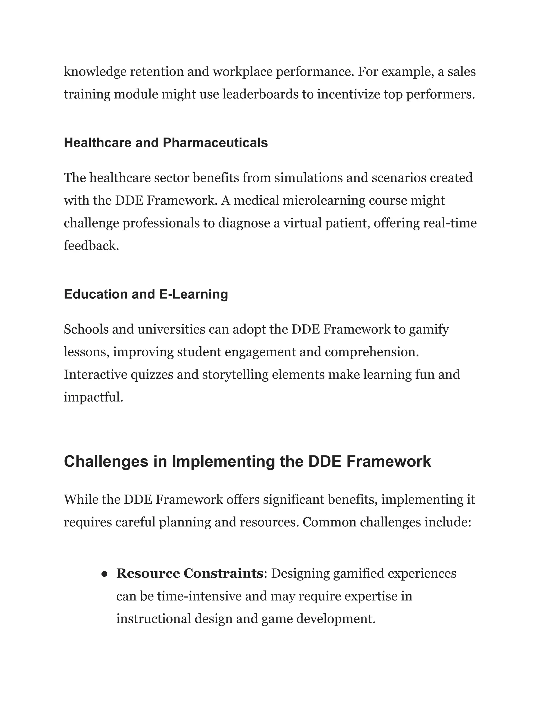knowledge retention and workplace performance. For example, a sales
training module might use leaderboards to incentivize top performers.
Healthcare and Pharmaceuticals
The healthcare sector benefits from simulations and scenarios created
with the DDE Framework. A medical microlearning course might
challenge professionals to diagnose a virtual patient, offering real-time
feedback.
Education and E-Learning
Schools and universities can adopt the DDE Framework to gamify
lessons, improving student engagement and comprehension.
Interactive quizzes and storytelling elements make learning fun and
impactful.
Challenges in Implementing the DDE Framework
While the DDE Framework offers significant benefits, implementing it
requires careful planning and resources. Common challenges include:
●​ Resource Constraints: Designing gamified experiences
can be time-intensive and may require expertise in
instructional design and game development.
 