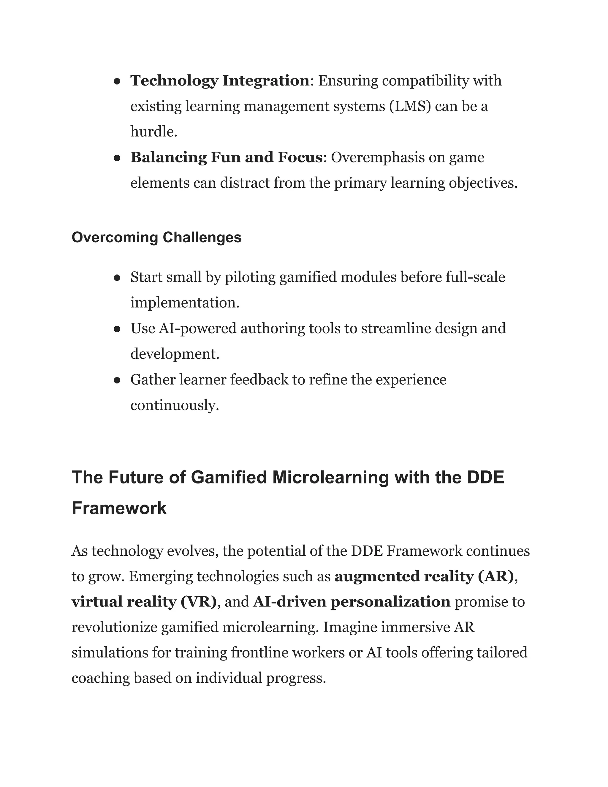 ●​ Technology Integration: Ensuring compatibility with
existing learning management systems (LMS) can be a
hurdle.
●​ Balancing Fun and Focus: Overemphasis on game
elements can distract from the primary learning objectives.
Overcoming Challenges
●​ Start small by piloting gamified modules before full-scale
implementation.
●​ Use AI-powered authoring tools to streamline design and
development.
●​ Gather learner feedback to refine the experience
continuously.
The Future of Gamified Microlearning with the DDE
Framework
As technology evolves, the potential of the DDE Framework continues
to grow. Emerging technologies such as augmented reality (AR),
virtual reality (VR), and AI-driven personalization promise to
revolutionize gamified microlearning. Imagine immersive AR
simulations for training frontline workers or AI tools offering tailored
coaching based on individual progress.
 