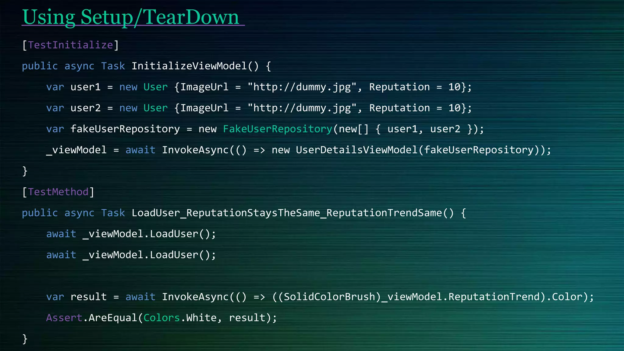 [TestInitialize]
public async Task InitializeViewModel() {
var user1 = new User {ImageUrl = "http://dummy.jpg", Reputation = 10};
var user2 = new User {ImageUrl = "http://dummy.jpg", Reputation = 10};
var fakeUserRepository = new FakeUserRepository(new[] { user1, user2 });
_viewModel = await InvokeAsync(() => new UserDetailsViewModel(fakeUserRepository));
}
[TestMethod]
public async Task LoadUser_ReputationStaysTheSame_ReputationTrendSame() {
await _viewModel.LoadUser();
await _viewModel.LoadUser();
var result = await InvokeAsync(() => ((SolidColorBrush)_viewModel.ReputationTrend).Color);
Assert.AreEqual(Colors.White, result);
}
Using Setup/TearDown
 