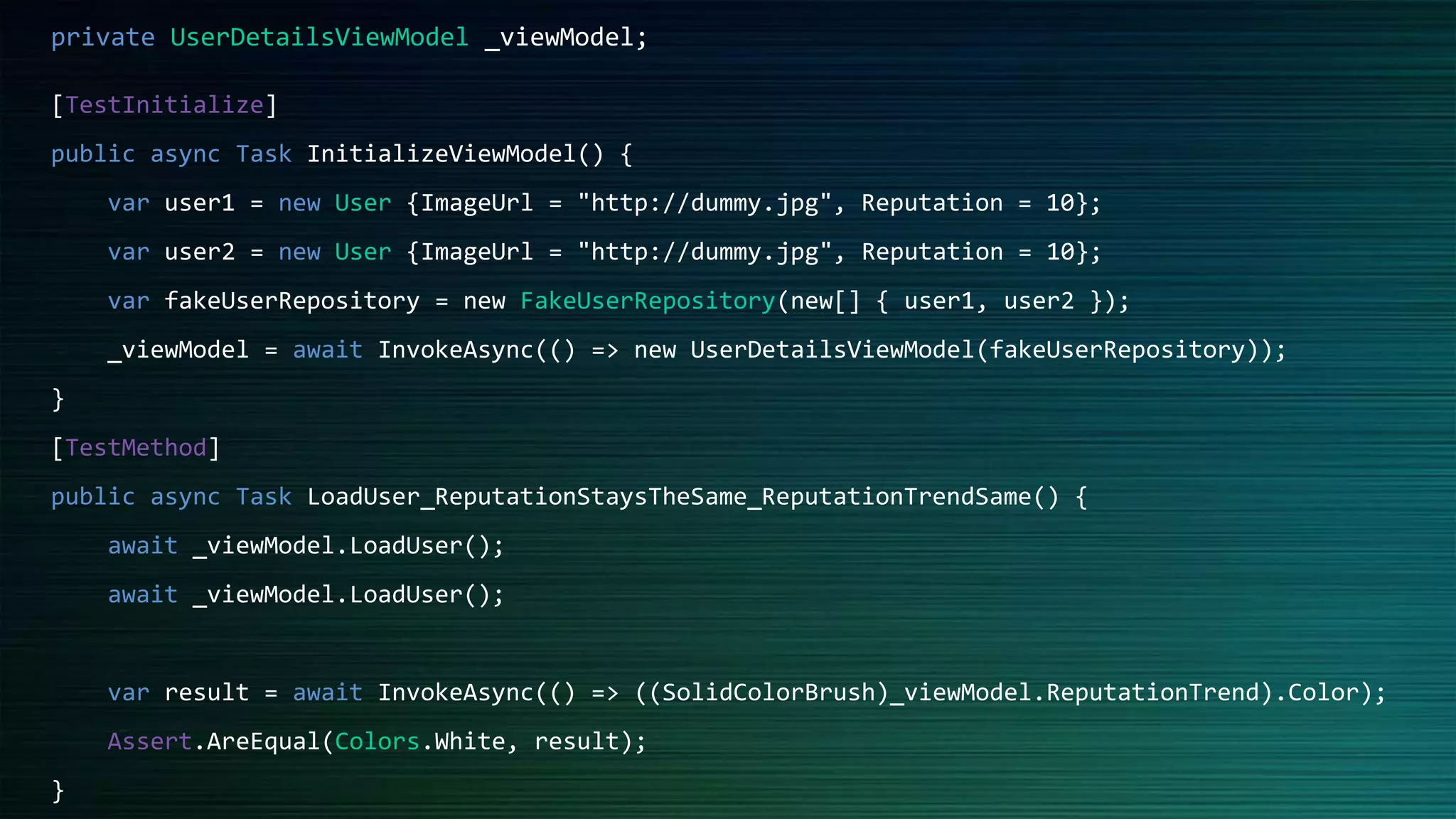 [TestInitialize]
public async Task InitializeViewModel() {
var user1 = new User {ImageUrl = "http://dummy.jpg", Reputation = 10};
var user2 = new User {ImageUrl = "http://dummy.jpg", Reputation = 10};
var fakeUserRepository = new FakeUserRepository(new[] { user1, user2 });
_viewModel = await InvokeAsync(() => new UserDetailsViewModel(fakeUserRepository));
}
[TestMethod]
public async Task LoadUser_ReputationStaysTheSame_ReputationTrendSame() {
await _viewModel.LoadUser();
await _viewModel.LoadUser();
var result = await InvokeAsync(() => ((SolidColorBrush)_viewModel.ReputationTrend).Color);
Assert.AreEqual(Colors.White, result);
}
private UserDetailsViewModel _viewModel;
 