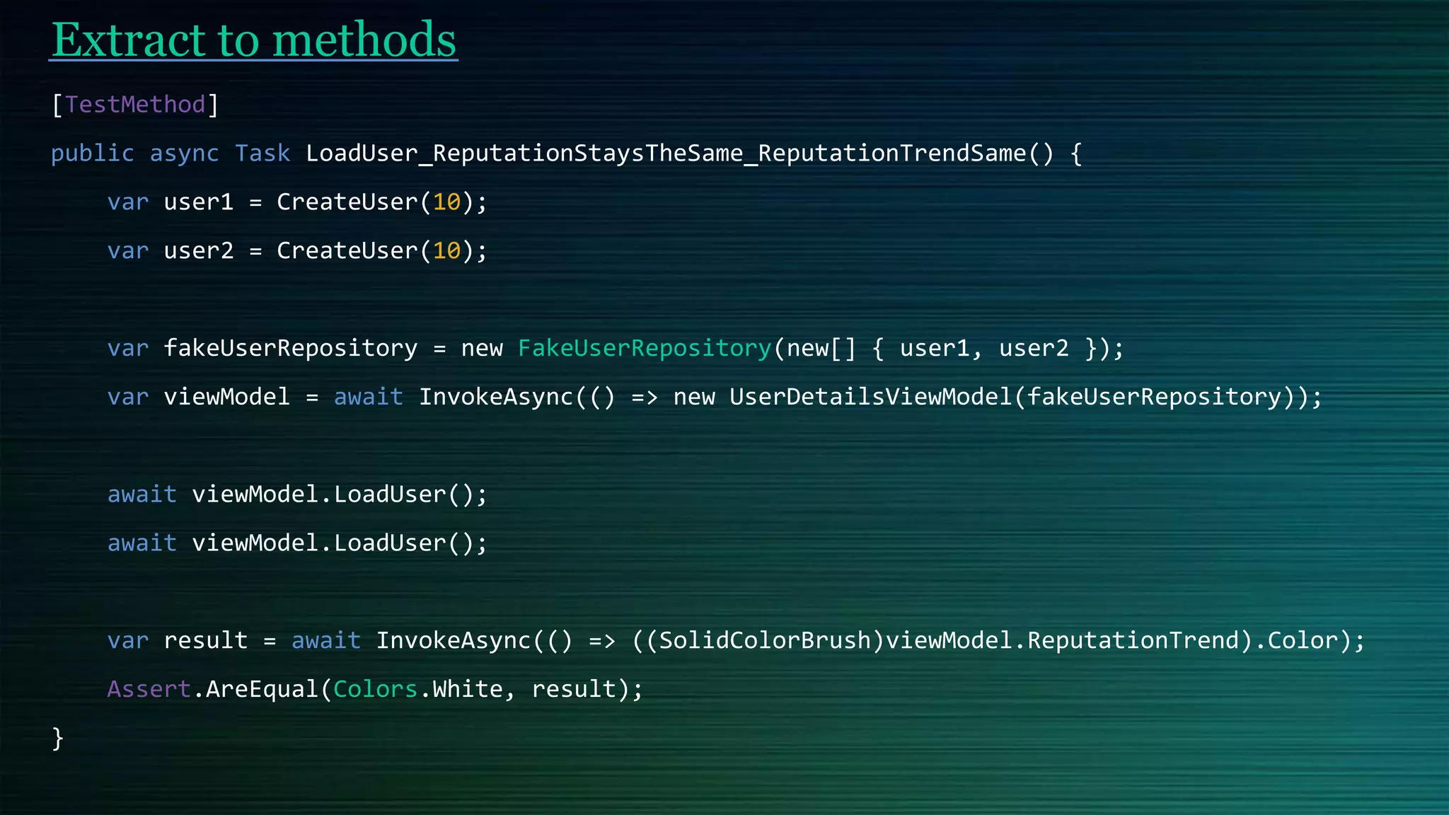Extract to methods
[TestMethod]
public async Task LoadUser_ReputationStaysTheSame_ReputationTrendSame() {
var user1 = CreateUser(10);
var user2 = CreateUser(10);
var fakeUserRepository = new FakeUserRepository(new[] { user1, user2 });
var viewModel = await InvokeAsync(() => new UserDetailsViewModel(fakeUserRepository));
await viewModel.LoadUser();
await viewModel.LoadUser();
var result = await InvokeAsync(() => ((SolidColorBrush)viewModel.ReputationTrend).Color);
Assert.AreEqual(Colors.White, result);
}
 