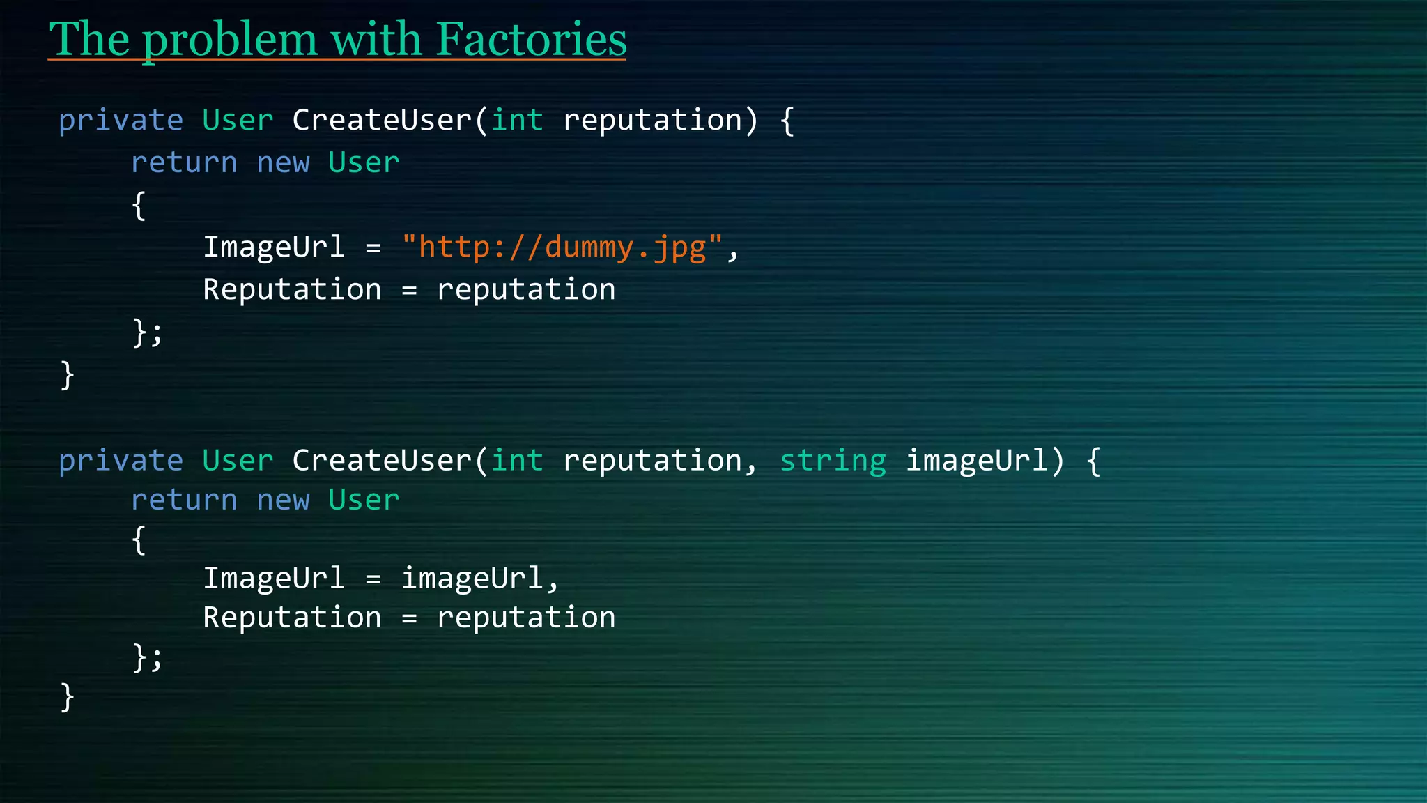 The problem with Factories
private User CreateUser(int reputation) {
return new User
{
ImageUrl = "http://dummy.jpg",
Reputation = reputation
};
}
private User CreateUser(int reputation, string imageUrl) {
return new User
{
ImageUrl = imageUrl,
Reputation = reputation
};
}
 
