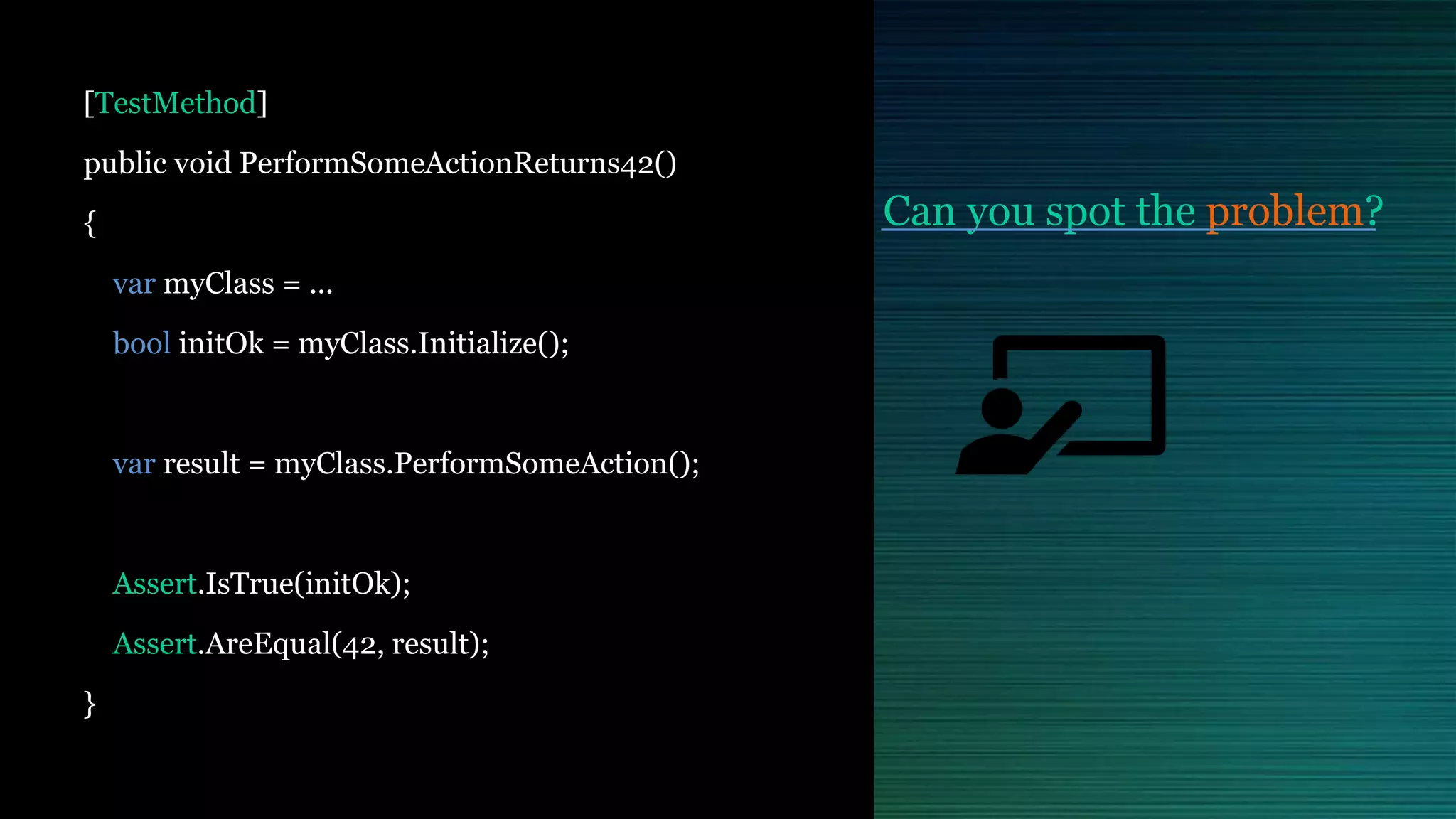 Can you spot the problem?
[TestMethod]
public void PerformSomeActionReturns42()
{
var myClass = ...
bool initOk = myClass.Initialize();
var result = myClass.PerformSomeAction();
Assert.IsTrue(initOk);
Assert.AreEqual(42, result);
}
 