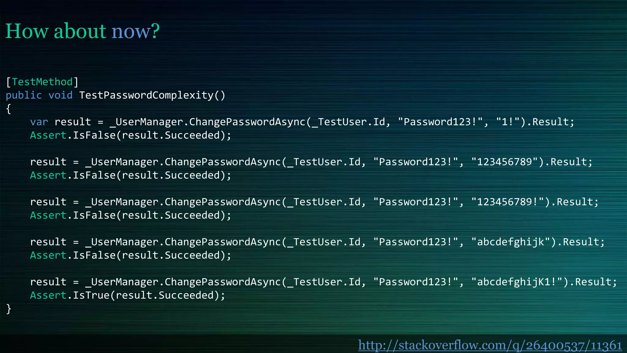 How about now?
[TestMethod]
public void TestPasswordComplexity()
{
var result = _UserManager.ChangePasswordAsync(_TestUser.Id, "Password123!", "1!").Result;
Assert.IsFalse(result.Succeeded);
result = _UserManager.ChangePasswordAsync(_TestUser.Id, "Password123!", "123456789").Result;
Assert.IsFalse(result.Succeeded);
result = _UserManager.ChangePasswordAsync(_TestUser.Id, "Password123!", "123456789!").Result;
Assert.IsFalse(result.Succeeded);
result = _UserManager.ChangePasswordAsync(_TestUser.Id, "Password123!", "abcdefghijk").Result;
Assert.IsFalse(result.Succeeded);
result = _UserManager.ChangePasswordAsync(_TestUser.Id, "Password123!", "abcdefghijK1!").Result;
Assert.IsTrue(result.Succeeded);
}
http://stackoverflow.com/q/26400537/11361
 