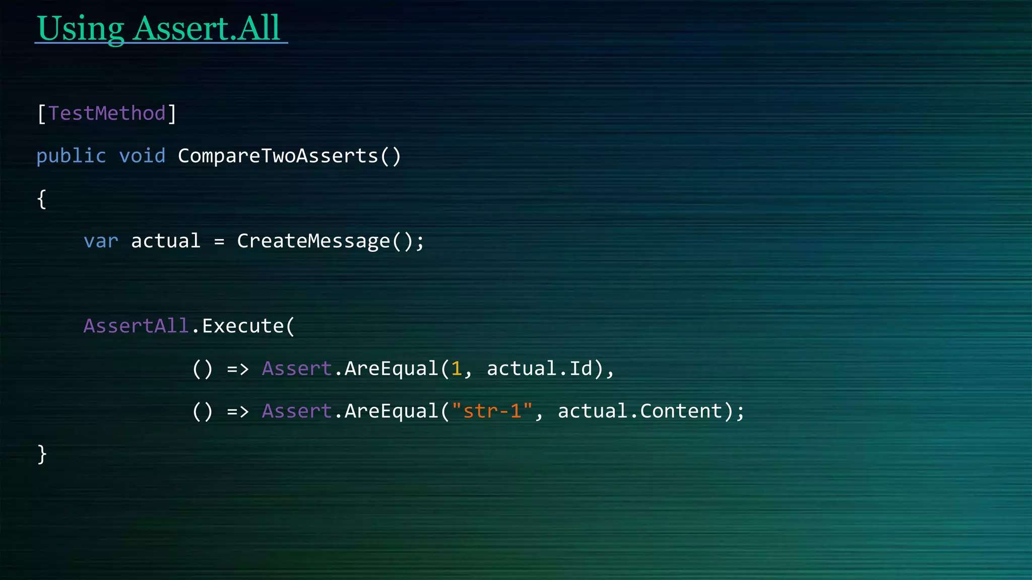 Using Assert.All
[TestMethod]
public void CompareTwoAsserts()
{
var actual = CreateMessage();
AssertAll.Execute(
() => Assert.AreEqual(1, actual.Id),
() => Assert.AreEqual("str-1", actual.Content);
}
 