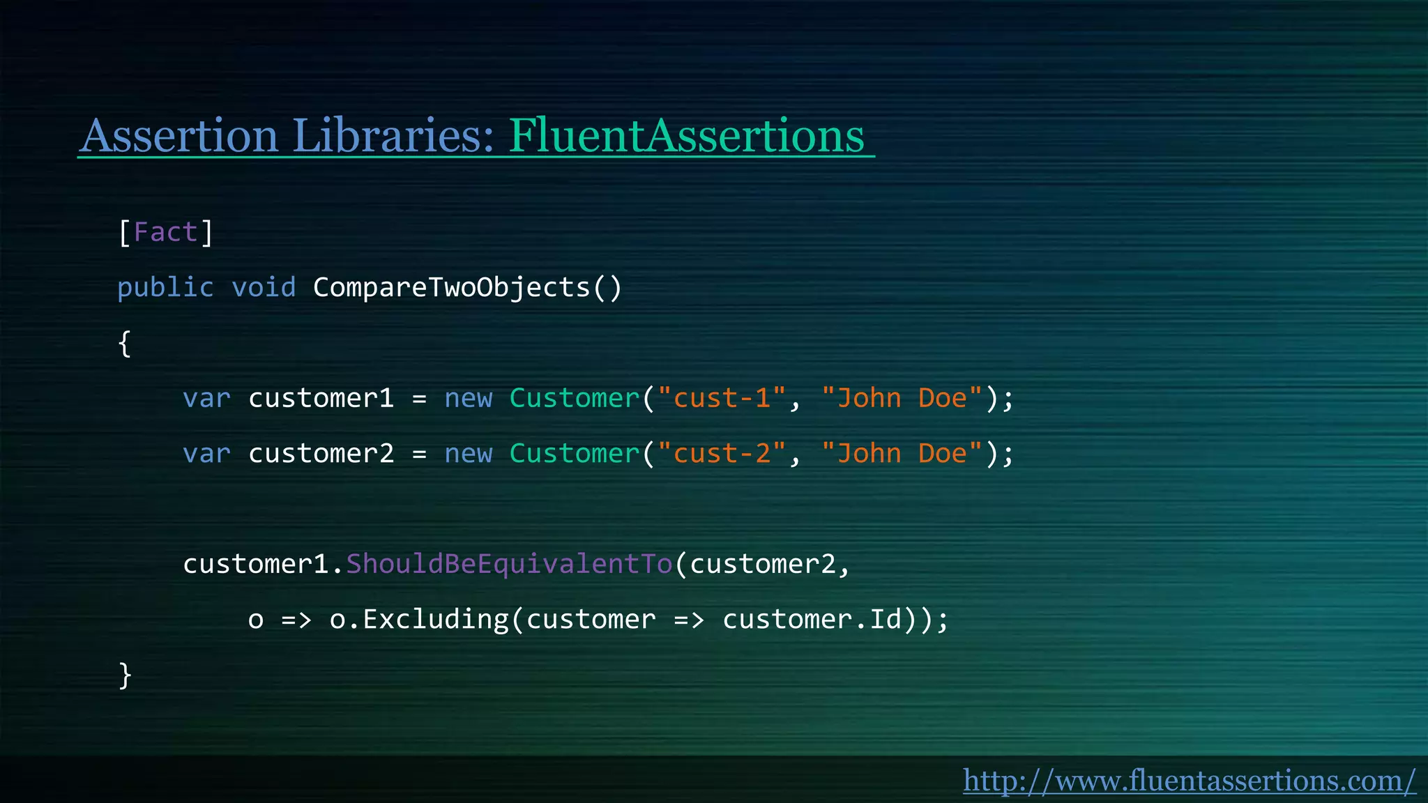 Assertion Libraries: FluentAssertions
[Fact]
public void CompareTwoObjects()
{
var customer1 = new Customer("cust-1", "John Doe");
var customer2 = new Customer("cust-2", "John Doe");
customer1.ShouldBeEquivalentTo(customer2,
o => o.Excluding(customer => customer.Id));
}
http://www.fluentassertions.com/
 