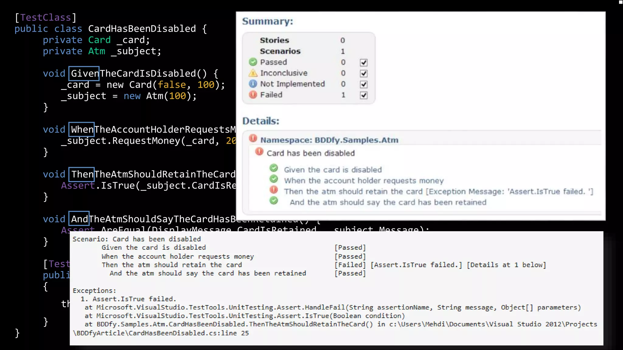 [TestClass]
public class CardHasBeenDisabled {
private Card _card;
private Atm _subject;
void GivenTheCardIsDisabled() {
_card = new Card(false, 100);
_subject = new Atm(100);
}
void WhenTheAccountHolderRequestsMoney() {
_subject.RequestMoney(_card, 20);
}
void ThenTheAtmShouldRetainTheCard() {
Assert.IsTrue(_subject.CardIsRetained);
}
void AndTheAtmShouldSayTheCardHasBeenRetained() {
Assert.AreEqual(DisplayMessage.CardIsRetained, _subject.Message);
}
[TestMethod]
public void Execute()
{
this.BDDfy();
}
}
Tool: BDDfy
 