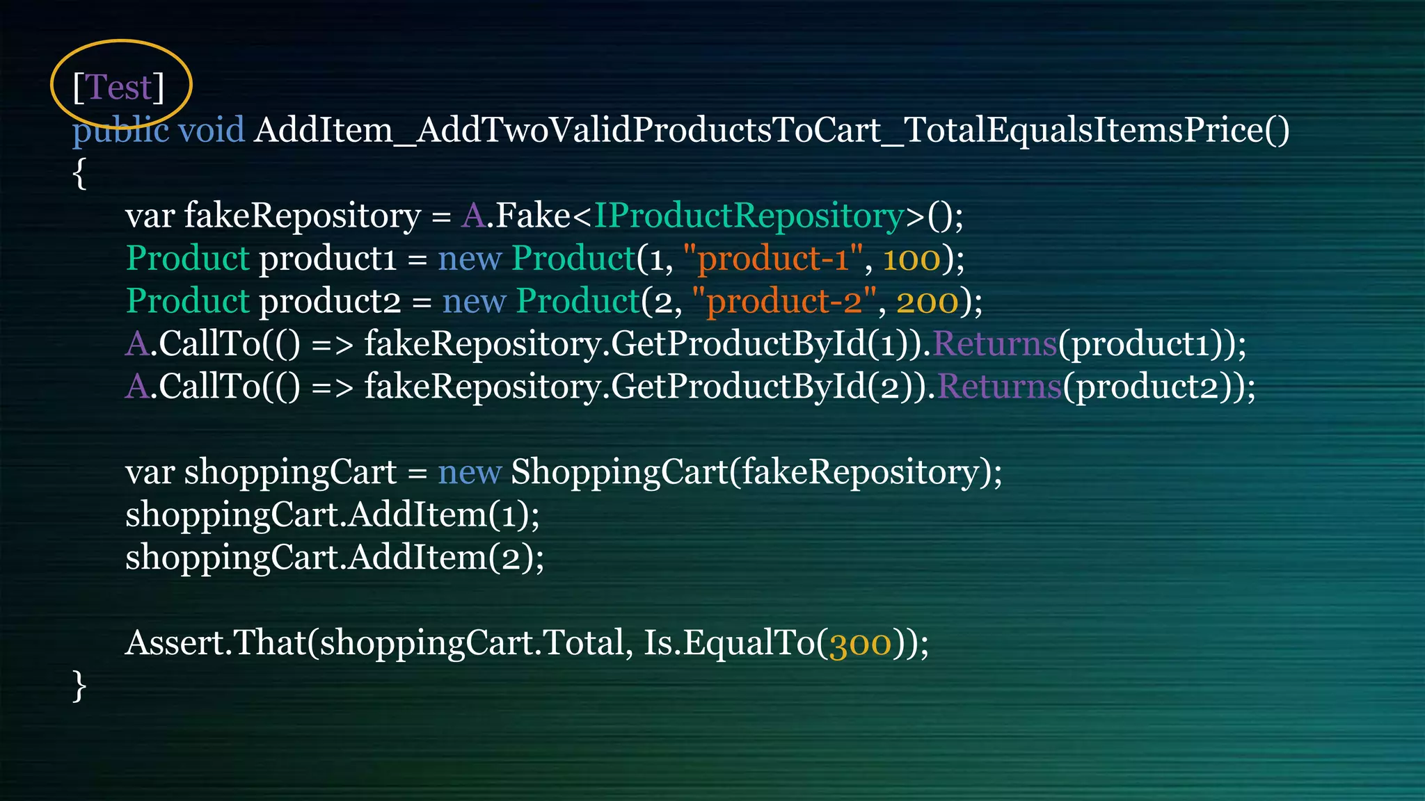 [Test]
public void AddItem_AddTwoValidProductsToCart_TotalEqualsItemsPrice()
{
var fakeRepository = A.Fake<IProductRepository>();
Product product1 = new Product(1, "product-1", 100);
Product product2 = new Product(2, "product-2", 200);
A.CallTo(() => fakeRepository.GetProductById(1)).Returns(product1));
A.CallTo(() => fakeRepository.GetProductById(2)).Returns(product2));
var shoppingCart = new ShoppingCart(fakeRepository);
shoppingCart.AddItem(1);
shoppingCart.AddItem(2);
Assert.That(shoppingCart.Total, Is.EqualTo(300));
}
 