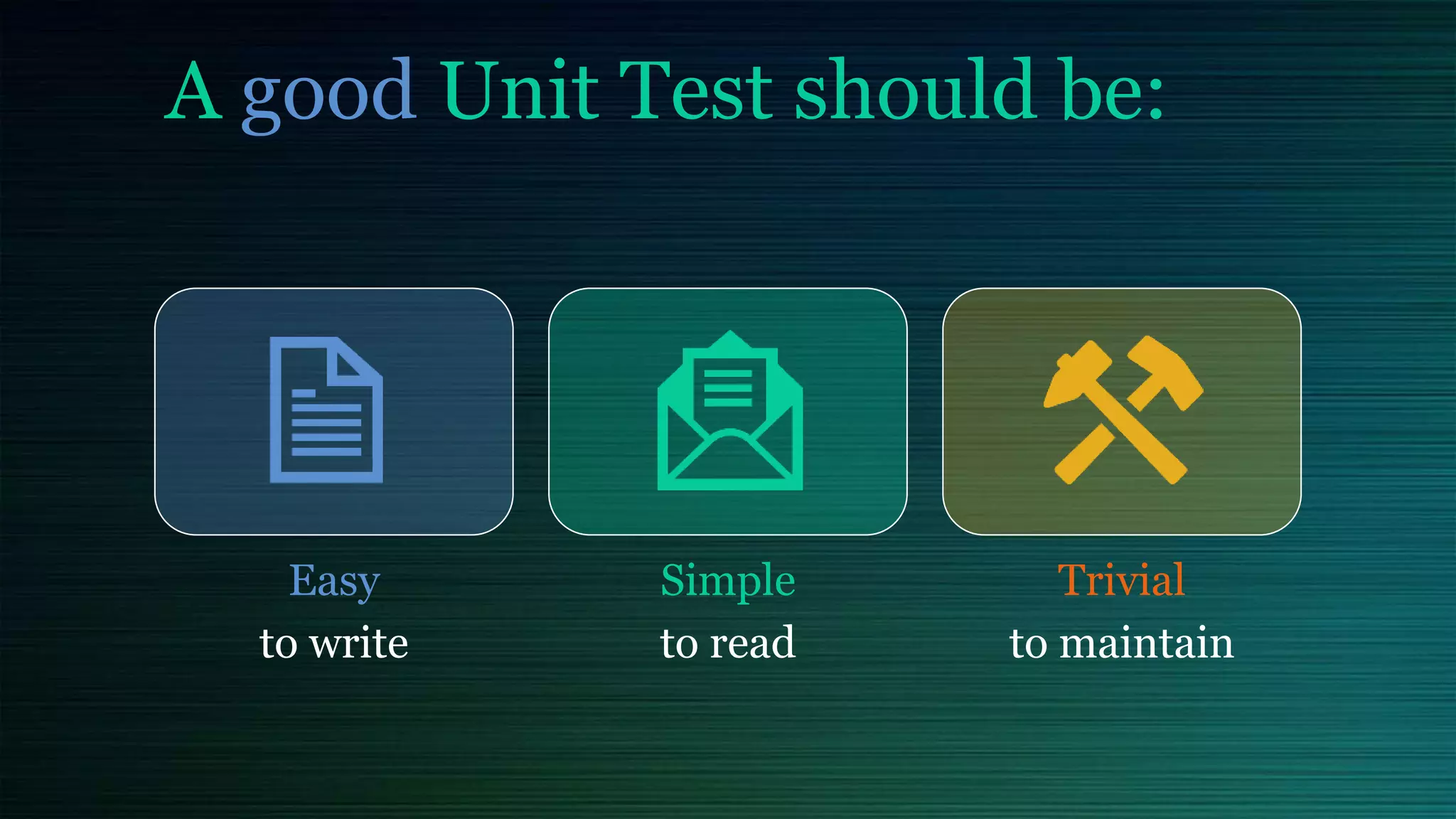 A good Unit Test should be:
Easy
to write
Simple
to read
Trivial
to maintain
 