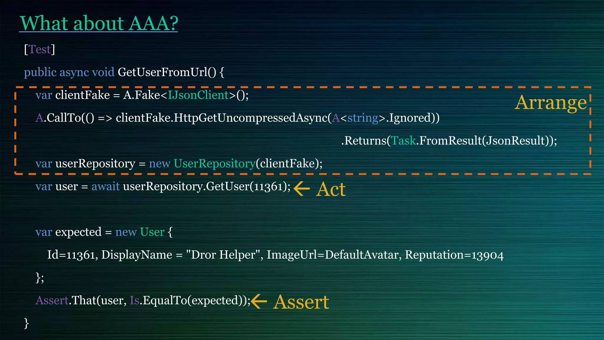 What about AAA?
[Test]
public async void GetUserFromUrl() {
var clientFake = A.Fake<IJsonClient>();
A.CallTo(() => clientFake.HttpGetUncompressedAsync(A<string>.Ignored))
.Returns(Task.FromResult(JsonResult));
var userRepository = new UserRepository(clientFake);
var user = await userRepository.GetUser(11361);
var expected = new User {
Id=11361, DisplayName = "Dror Helper", ImageUrl=DefaultAvatar, Reputation=13904
};
Assert.That(user, Is.EqualTo(expected));
}
Arrange
 Act
 Assert
 