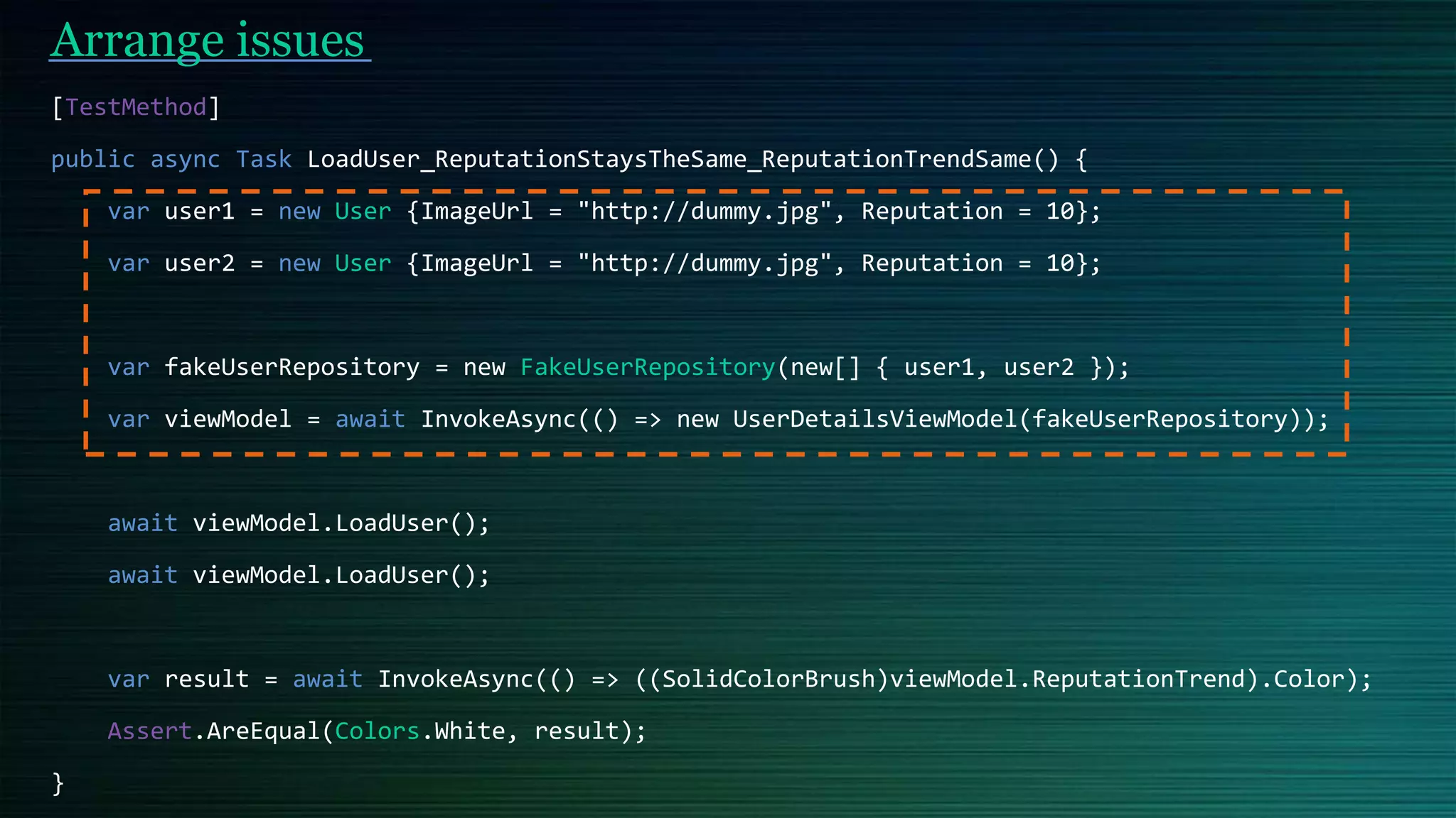 Arrange issues
[TestMethod]
public async Task LoadUser_ReputationStaysTheSame_ReputationTrendSame() {
var user1 = new User {ImageUrl = "http://dummy.jpg", Reputation = 10};
var user2 = new User {ImageUrl = "http://dummy.jpg", Reputation = 10};
var fakeUserRepository = new FakeUserRepository(new[] { user1, user2 });
var viewModel = await InvokeAsync(() => new UserDetailsViewModel(fakeUserRepository));
await viewModel.LoadUser();
await viewModel.LoadUser();
var result = await InvokeAsync(() => ((SolidColorBrush)viewModel.ReputationTrend).Color);
Assert.AreEqual(Colors.White, result);
}
 