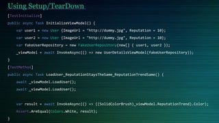 [TestInitialize]
public async Task InitializeViewModel() {
var user1 = new User {ImageUrl = "http://dummy.jpg", Reputation = 10};
var user2 = new User {ImageUrl = "http://dummy.jpg", Reputation = 10};
var fakeUserRepository = new FakeUserRepository(new[] { user1, user2 });
_viewModel = await InvokeAsync(() => new UserDetailsViewModel(fakeUserRepository));
}
[TestMethod]
public async Task LoadUser_ReputationStaysTheSame_ReputationTrendSame() {
await _viewModel.LoadUser();
await _viewModel.LoadUser();
var result = await InvokeAsync(() => ((SolidColorBrush)_viewModel.ReputationTrend).Color);
Assert.AreEqual(Colors.White, result);
}
Using Setup/TearDown
 