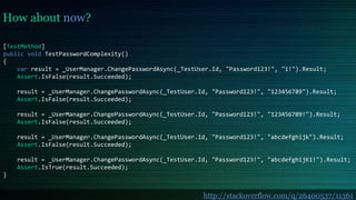 How about now?
[TestMethod]
public void TestPasswordComplexity()
{
var result = _UserManager.ChangePasswordAsync(_TestUser.Id, "Password123!", "1!").Result;
Assert.IsFalse(result.Succeeded);
result = _UserManager.ChangePasswordAsync(_TestUser.Id, "Password123!", "123456789").Result;
Assert.IsFalse(result.Succeeded);
result = _UserManager.ChangePasswordAsync(_TestUser.Id, "Password123!", "123456789!").Result;
Assert.IsFalse(result.Succeeded);
result = _UserManager.ChangePasswordAsync(_TestUser.Id, "Password123!", "abcdefghijk").Result;
Assert.IsFalse(result.Succeeded);
result = _UserManager.ChangePasswordAsync(_TestUser.Id, "Password123!", "abcdefghijK1!").Result;
Assert.IsTrue(result.Succeeded);
}
http://stackoverflow.com/q/26400537/11361
 