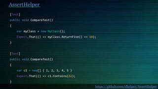 AssertHelper
[Test]
public void CompareTest()
{
var myClass = new MyClass();
Expect.That(() => myClass.ReturnFive() == 10);
}
[Test]
public void CompareTest()
{
var c1 = new[] { 1, 2, 3, 4, 5 }
Expect.That(() => c1.Contains(42);
}
https://github.com/dhelper/AssertHelper
 