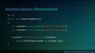 Assertion Libraries: FluentAssertions
[Fact]
public void CompareTwoObjects()
{
var customer1 = new Customer("cust-1", "John Doe");
var customer2 = new Customer("cust-2", "John Doe");
customer1.ShouldBeEquivalentTo(customer2,
o => o.Excluding(customer => customer.Id));
}
http://www.fluentassertions.com/
 