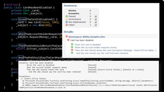 [TestClass]
public class CardHasBeenDisabled {
private Card _card;
private Atm _subject;
void GivenTheCardIsDisabled() {
_card = new Card(false, 100);
_subject = new Atm(100);
}
void WhenTheAccountHolderRequestsMoney() {
_subject.RequestMoney(_card, 20);
}
void ThenTheAtmShouldRetainTheCard() {
Assert.IsTrue(_subject.CardIsRetained);
}
void AndTheAtmShouldSayTheCardHasBeenRetained() {
Assert.AreEqual(DisplayMessage.CardIsRetained, _subject.Message);
}
[TestMethod]
public void Execute()
{
this.BDDfy();
}
}
Tool: BDDfy
 