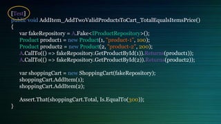 [Test]
public void AddItem_AddTwoValidProductsToCart_TotalEqualsItemsPrice()
{
var fakeRepository = A.Fake<IProductRepository>();
Product product1 = new Product(1, "product-1", 100);
Product product2 = new Product(2, "product-2", 200);
A.CallTo(() => fakeRepository.GetProductById(1)).Returns(product1));
A.CallTo(() => fakeRepository.GetProductById(2)).Returns(product2));
var shoppingCart = new ShoppingCart(fakeRepository);
shoppingCart.AddItem(1);
shoppingCart.AddItem(2);
Assert.That(shoppingCart.Total, Is.EqualTo(300));
}
 