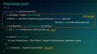 What about AAA?
[Test]
public async void GetUserFromUrl() {
var clientFake = A.Fake<IJsonClient>();
A.CallTo(() => clientFake.HttpGetUncompressedAsync(A<string>.Ignored))
.Returns(Task.FromResult(JsonResult));
var userRepository = new UserRepository(clientFake);
var user = await userRepository.GetUser(11361);
var expected = new User {
Id=11361, DisplayName = "Dror Helper", ImageUrl=DefaultAvatar, Reputation=13904
};
Assert.That(user, Is.EqualTo(expected));
}
Arrange
 Act
 Assert
 