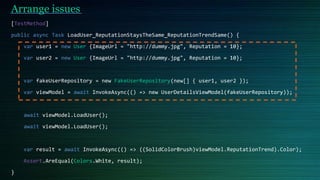 Arrange issues
[TestMethod]
public async Task LoadUser_ReputationStaysTheSame_ReputationTrendSame() {
var user1 = new User {ImageUrl = "http://dummy.jpg", Reputation = 10};
var user2 = new User {ImageUrl = "http://dummy.jpg", Reputation = 10};
var fakeUserRepository = new FakeUserRepository(new[] { user1, user2 });
var viewModel = await InvokeAsync(() => new UserDetailsViewModel(fakeUserRepository));
await viewModel.LoadUser();
await viewModel.LoadUser();
var result = await InvokeAsync(() => ((SolidColorBrush)viewModel.ReputationTrend).Color);
Assert.AreEqual(Colors.White, result);
}
 