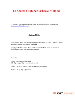 The Secret Youtube Cashcow Method



(If you have any questions/doubts or if you need any help on this method email:
Virginialuna674@yahoo.com)




                              Price:37 $

I dedicate this eBook to every person who puts this idea in to Action…It doesn’t matter
whether he bought/Stole/leached this eBook.

Copyright : No links in this eBook can be edited. This book can be given away or
shared for free if you have bought this from me.




Contents:

Page 1: Salespage for this eBook.
(Pls skip to page2 if you have already read it)

Page 2: The Secret Youtube CashCow Method – Introduction

Page 3: Step by Step-Explaination
 