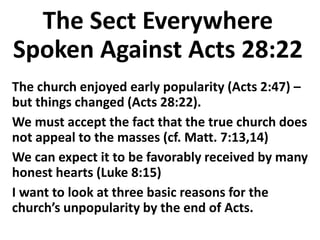 The Sect Everywhere
Spoken Against Acts 28:22
The church enjoyed early popularity (Acts 2:47) –
but things changed (Acts 28:22).
We must accept the fact that the true church does
not appeal to the masses (cf. Matt. 7:13,14)
We can expect it to be favorably received by many
honest hearts (Luke 8:15)
I want to look at three basic reasons for the
church’s unpopularity by the end of Acts.
 