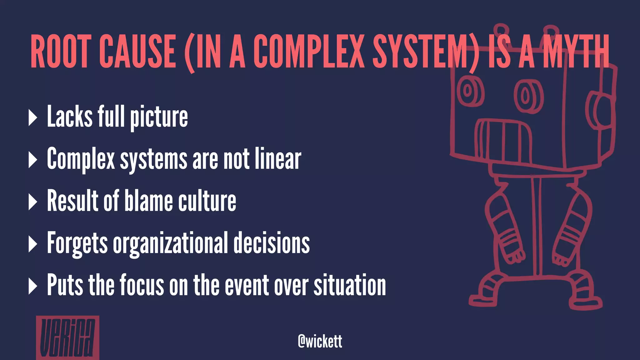 ROOT CAUSE (IN A COMPLEX SYSTEM) IS A MYTH
▸ Lacks full picture
▸ Complex systems are not linear
▸ Result of blame culture
▸ Forgets organizational decisions
▸ Puts the focus on the event over situation
@wickett
 