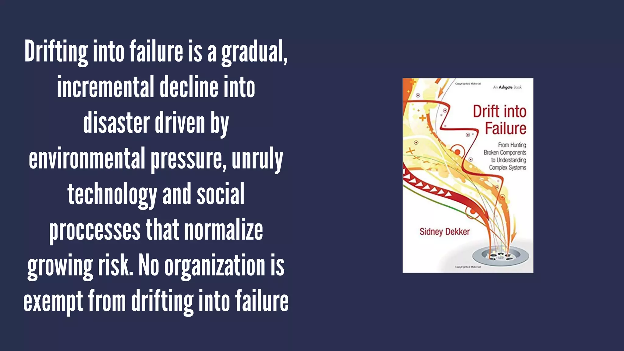 Drifting into failure is a gradual,
incremental decline into
disaster driven by
environmental pressure, unruly
technology and social
proccesses that normalize
growing risk. No organization is
exempt from drifting into failure
 