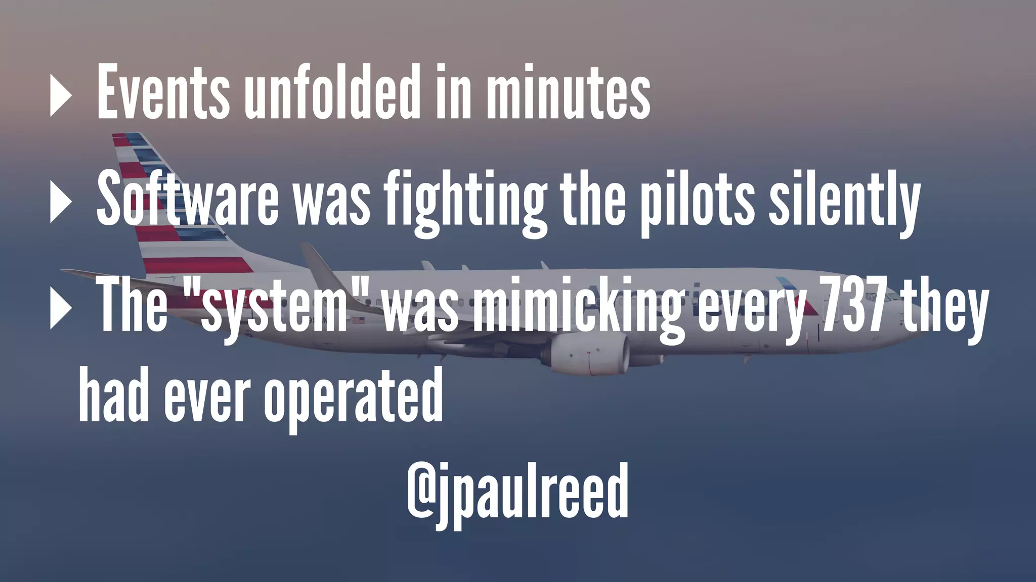 ▸ Events unfolded in minutes
▸ Software was fighting the pilots silently
▸ The "system" was mimicking every 737 they
had ever operated
@jpaulreed
 