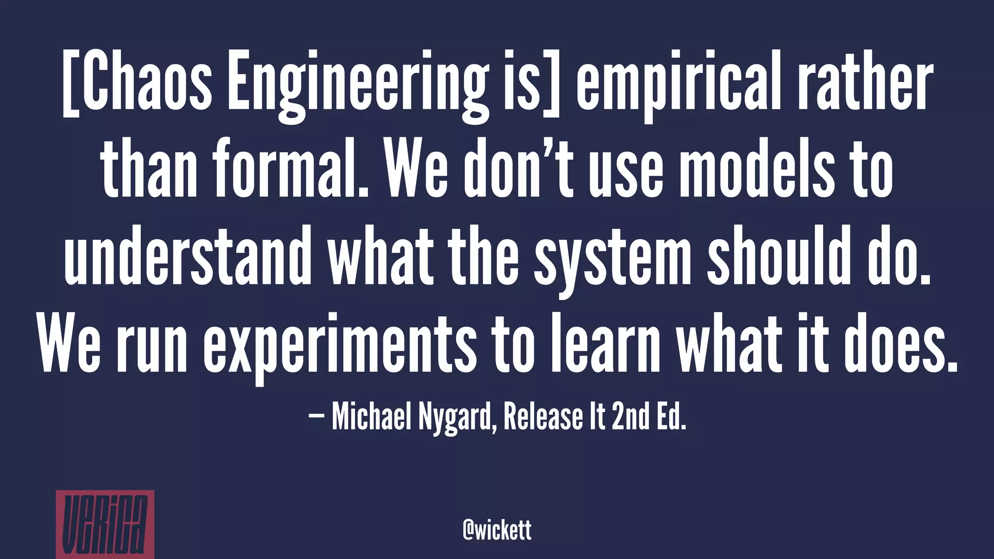 [Chaos Engineering is] empirical rather
than formal. We don’t use models to
understand what the system should do.
We run experiments to learn what it does.
— Michael Nygard, Release It 2nd Ed.
@wickett
 