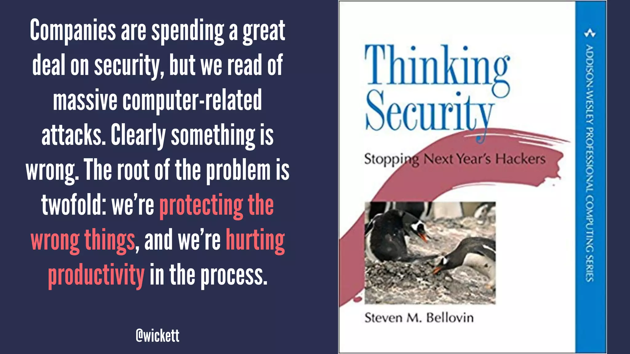 Companies are spending a great
deal on security, but we read of
massive computer-related
attacks. Clearly something is
wrong. The root of the problem is
twofold: we’re protecting the
wrong things, and we’re hurting
productivity in the process.
@wickett
 