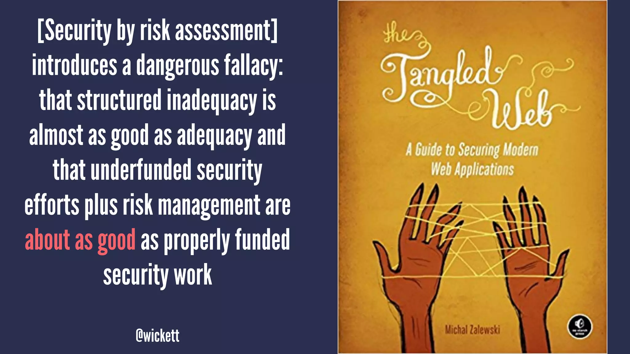[Security by risk assessment]
introduces a dangerous fallacy:
that structured inadequacy is
almost as good as adequacy and
that underfunded security
efforts plus risk management are
about as good as properly funded
security work
@wickett
 