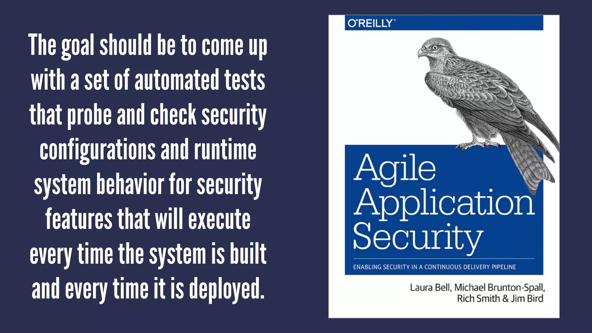The goal should be to come up
with a set of automated tests
that probe and check security
configurations and runtime
system behavior for security
features that will execute
every time the system is built
and every time it is deployed.
 