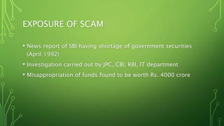 EXPOSURE OF SCAM
• News report of SBI having shortage of government securities
(April 1992)
• Investigation carried out by JPC, CBI, RBI, IT department
• Misappropriation of funds found to be worth Rs. 4000 crore
 