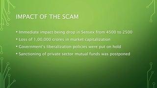 IMPACT OF THE SCAM
• Immediate impact being drop in Sensex from 4500 to 2500
• Loss of 1,00,000 crores in market capitalization
• Government’s liberalization policies were put on hold
• Sanctioning of private sector mutual funds was postponed
 
