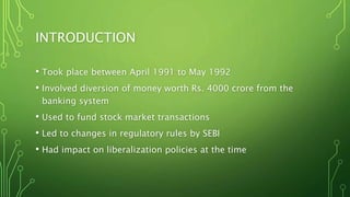 INTRODUCTION
• Took place between April 1991 to May 1992
• Involved diversion of money worth Rs. 4000 crore from the
banking system
• Used to fund stock market transactions
• Led to changes in regulatory rules by SEBI
• Had impact on liberalization policies at the time
 