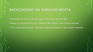 BACKGROUND ON HARSHAD MEHTA
• Worked in several brokerage firms during the 80s.
• Rose to prominence by 1990 in the Indian securities market
• For a period of year, started trading heavily in the stock market.
 