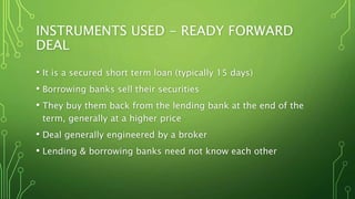 INSTRUMENTS USED - READY FORWARD
DEAL
• It is a secured short term loan (typically 15 days)
• Borrowing banks sell their securities
• They buy them back from the lending bank at the end of the
term, generally at a higher price
• Deal generally engineered by a broker
• Lending & borrowing banks need not know each other
 