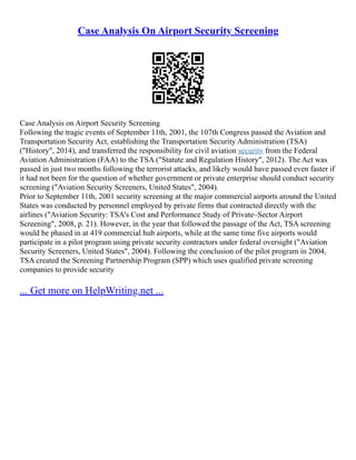 Case Analysis On Airport Security Screening
Case Analysis on Airport Security Screening
Following the tragic events of September 11th, 2001, the 107th Congress passed the Aviation and
Transportation Security Act, establishing the Transportation Security Administration (TSA)
("History", 2014), and transferred the responsibility for civil aviation security from the Federal
Aviation Administration (FAA) to the TSA ("Statute and Regulation History", 2012). The Act was
passed in just two months following the terrorist attacks, and likely would have passed even faster if
it had not been for the question of whether government or private enterprise should conduct security
screening ("Aviation Security Screeners, United States", 2004).
Prior to September 11th, 2001 security screening at the major commercial airports around the United
States was conducted by personnel employed by private firms that contracted directly with the
airlines ("Aviation Security: TSA's Cost and Performance Study of Private–Sector Airport
Screening", 2008, p. 21). However, in the year that followed the passage of the Act, TSA screening
would be phased in at 419 commercial hub airports, while at the same time five airports would
participate in a pilot program using private security contractors under federal oversight ("Aviation
Security Screeners, United States", 2004). Following the conclusion of the pilot program in 2004,
TSA created the Screening Partnership Program (SPP) which uses qualified private screening
companies to provide security
... Get more on HelpWriting.net ...
 