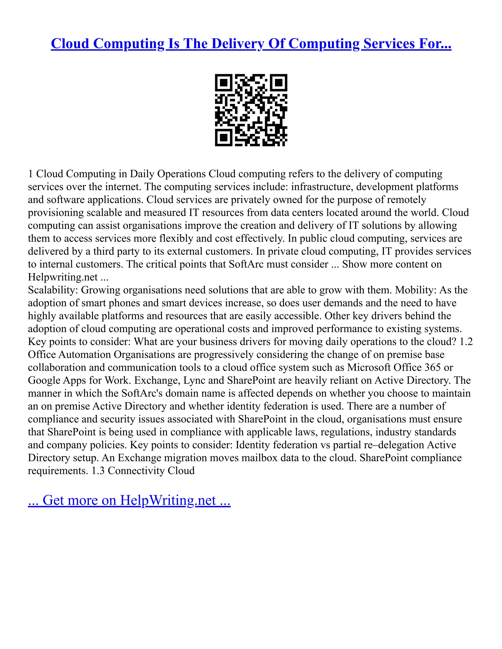 Cloud Computing Is The Delivery Of Computing Services For...
1 Cloud Computing in Daily Operations Cloud computing refers to the delivery of computing
services over the internet. The computing services include: infrastructure, development platforms
and software applications. Cloud services are privately owned for the purpose of remotely
provisioning scalable and measured IT resources from data centers located around the world. Cloud
computing can assist organisations improve the creation and delivery of IT solutions by allowing
them to access services more flexibly and cost effectively. In public cloud computing, services are
delivered by a third party to its external customers. In private cloud computing, IT provides services
to internal customers. The critical points that SoftArc must consider ... Show more content on
Helpwriting.net ...
Scalability: Growing organisations need solutions that are able to grow with them. Mobility: As the
adoption of smart phones and smart devices increase, so does user demands and the need to have
highly available platforms and resources that are easily accessible. Other key drivers behind the
adoption of cloud computing are operational costs and improved performance to existing systems.
Key points to consider: What are your business drivers for moving daily operations to the cloud? 1.2
Office Automation Organisations are progressively considering the change of on premise base
collaboration and communication tools to a cloud office system such as Microsoft Office 365 or
Google Apps for Work. Exchange, Lync and SharePoint are heavily reliant on Active Directory. The
manner in which the SoftArc's domain name is affected depends on whether you choose to maintain
an on premise Active Directory and whether identity federation is used. There are a number of
compliance and security issues associated with SharePoint in the cloud, organisations must ensure
that SharePoint is being used in compliance with applicable laws, regulations, industry standards
and company policies. Key points to consider: Identity federation vs partial re–delegation Active
Directory setup. An Exchange migration moves mailbox data to the cloud. SharePoint compliance
requirements. 1.3 Connectivity Cloud
... Get more on HelpWriting.net ...
 