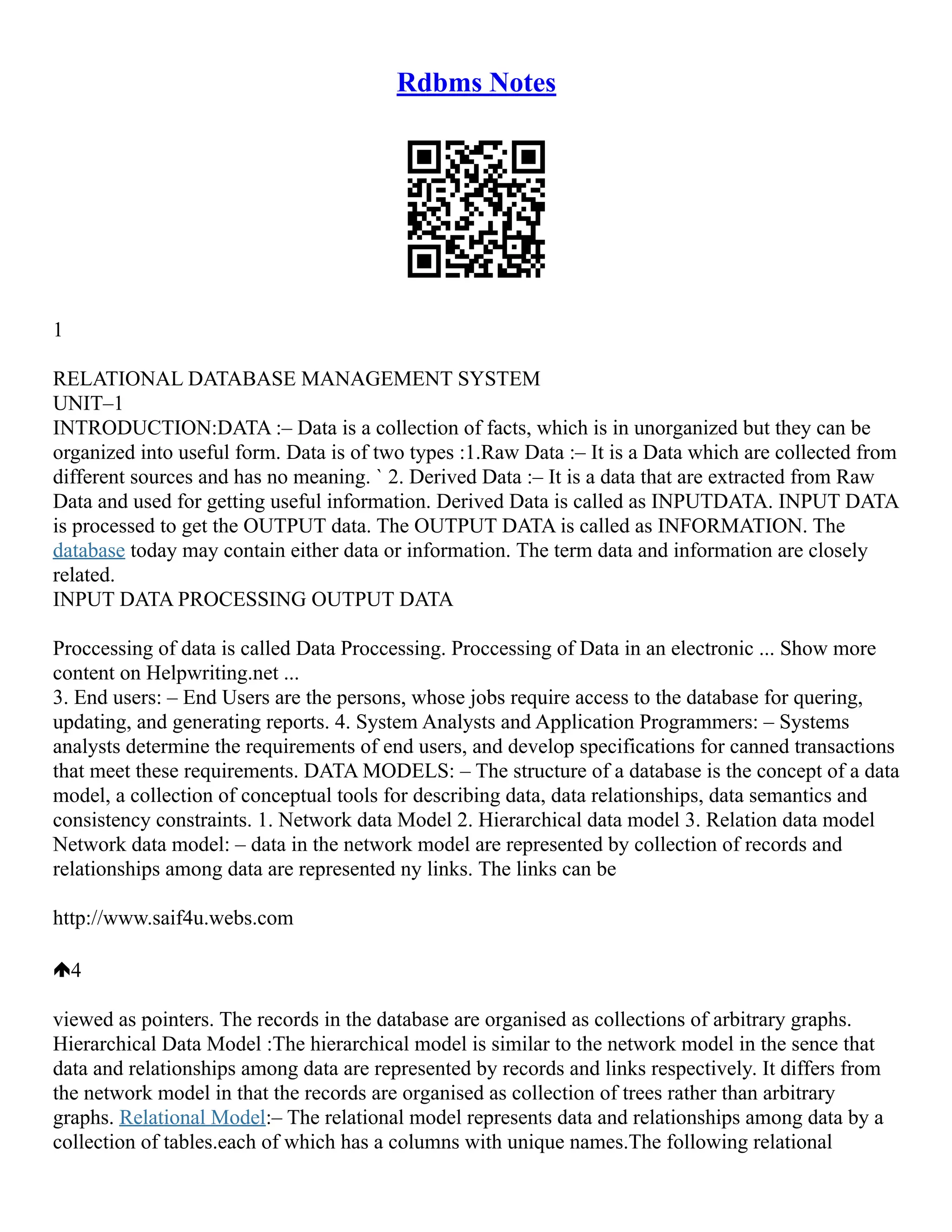 Rdbms Notes
1
RELATIONAL DATABASE MANAGEMENT SYSTEM
UNIT–1
INTRODUCTION:DATA :– Data is a collection of facts, which is in unorganized but they can be
organized into useful form. Data is of two types :1.Raw Data :– It is a Data which are collected from
different sources and has no meaning. ` 2. Derived Data :– It is a data that are extracted from Raw
Data and used for getting useful information. Derived Data is called as INPUTDATA. INPUT DATA
is processed to get the OUTPUT data. The OUTPUT DATA is called as INFORMATION. The
database today may contain either data or information. The term data and information are closely
related.
INPUT DATA PROCESSING OUTPUT DATA
Proccessing of data is called Data Proccessing. Proccessing of Data in an electronic ... Show more
content on Helpwriting.net ...
3. End users: – End Users are the persons, whose jobs require access to the database for quering,
updating, and generating reports. 4. System Analysts and Application Programmers: – Systems
analysts determine the requirements of end users, and develop specifications for canned transactions
that meet these requirements. DATA MODELS: – The structure of a database is the concept of a data
model, a collection of conceptual tools for describing data, data relationships, data semantics and
consistency constraints. 1. Network data Model 2. Hierarchical data model 3. Relation data model
Network data model: – data in the network model are represented by collection of records and
relationships among data are represented ny links. The links can be
http://www.saif4u.webs.com
4
viewed as pointers. The records in the database are organised as collections of arbitrary graphs.
Hierarchical Data Model :The hierarchical model is similar to the network model in the sence that
data and relationships among data are represented by records and links respectively. It differs from
the network model in that the records are organised as collection of trees rather than arbitrary
graphs. Relational Model:– The relational model represents data and relationships among data by a
collection of tables.each of which has a columns with unique names.The following relational
 