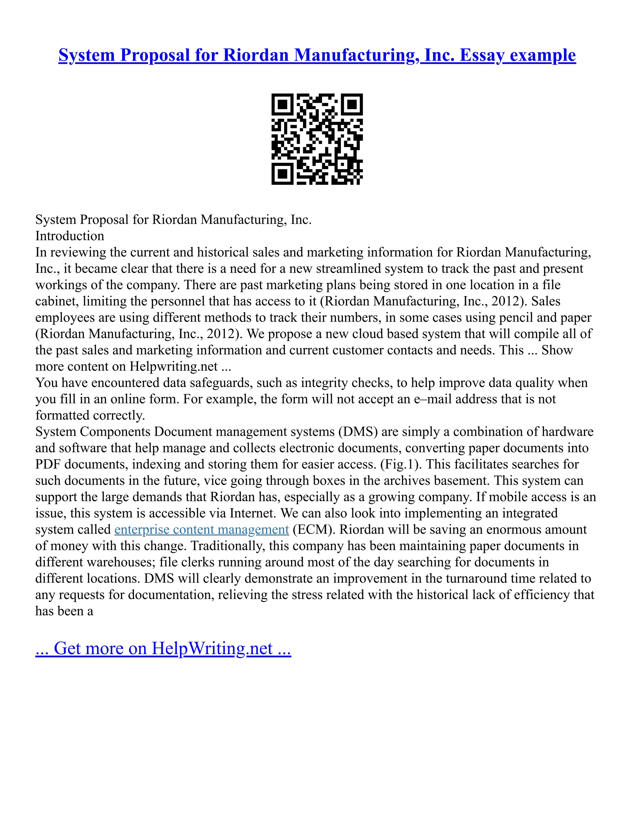 System Proposal for Riordan Manufacturing, Inc. Essay example
System Proposal for Riordan Manufacturing, Inc.
Introduction
In reviewing the current and historical sales and marketing information for Riordan Manufacturing,
Inc., it became clear that there is a need for a new streamlined system to track the past and present
workings of the company. There are past marketing plans being stored in one location in a file
cabinet, limiting the personnel that has access to it (Riordan Manufacturing, Inc., 2012). Sales
employees are using different methods to track their numbers, in some cases using pencil and paper
(Riordan Manufacturing, Inc., 2012). We propose a new cloud based system that will compile all of
the past sales and marketing information and current customer contacts and needs. This ... Show
more content on Helpwriting.net ...
You have encountered data safeguards, such as integrity checks, to help improve data quality when
you fill in an online form. For example, the form will not accept an e–mail address that is not
formatted correctly.
System Components Document management systems (DMS) are simply a combination of hardware
and software that help manage and collects electronic documents, converting paper documents into
PDF documents, indexing and storing them for easier access. (Fig.1). This facilitates searches for
such documents in the future, vice going through boxes in the archives basement. This system can
support the large demands that Riordan has, especially as a growing company. If mobile access is an
issue, this system is accessible via Internet. We can also look into implementing an integrated
system called enterprise content management (ECM). Riordan will be saving an enormous amount
of money with this change. Traditionally, this company has been maintaining paper documents in
different warehouses; file clerks running around most of the day searching for documents in
different locations. DMS will clearly demonstrate an improvement in the turnaround time related to
any requests for documentation, relieving the stress related with the historical lack of efficiency that
has been a
... Get more on HelpWriting.net ...
 