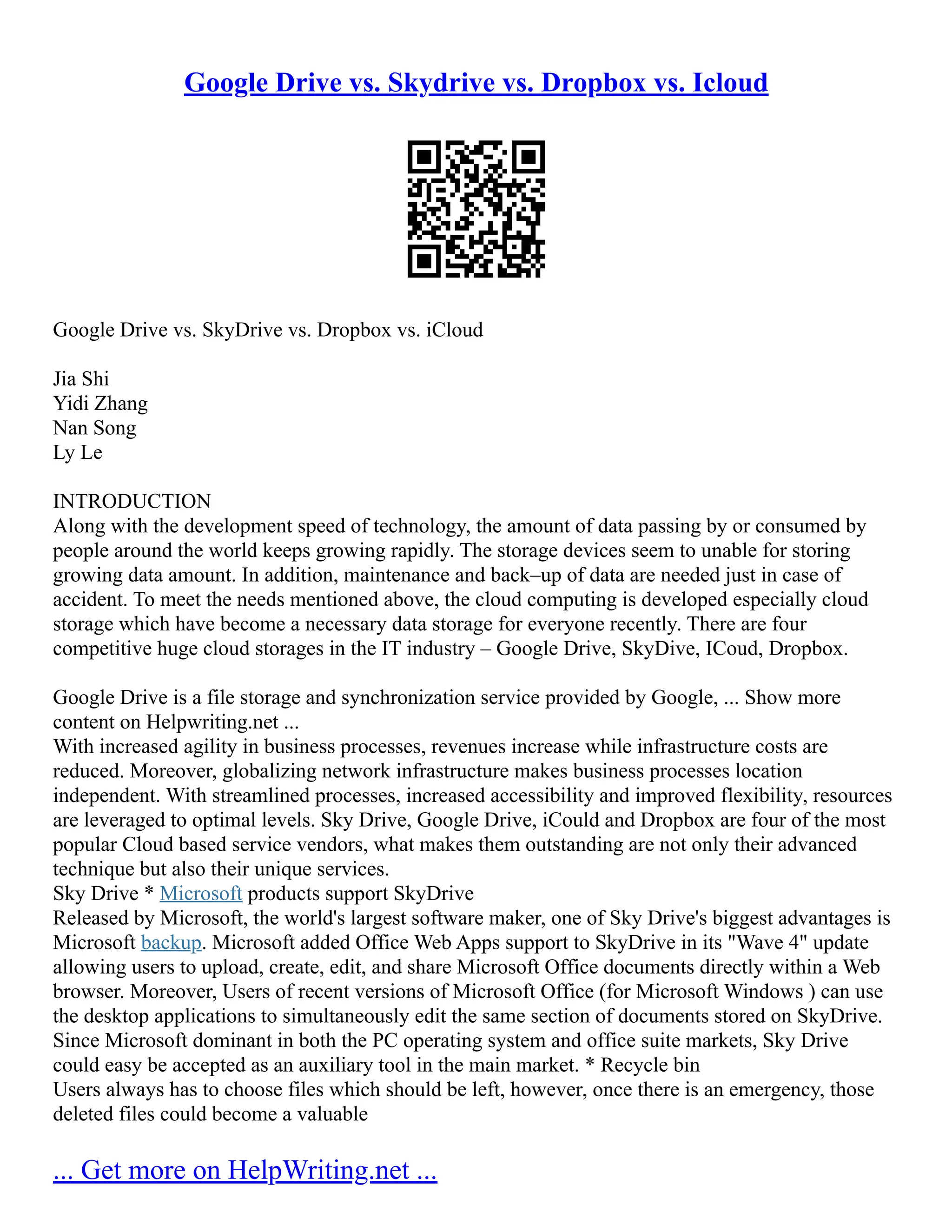 Google Drive vs. Skydrive vs. Dropbox vs. Icloud
Google Drive vs. SkyDrive vs. Dropbox vs. iCloud
Jia Shi
Yidi Zhang
Nan Song
Ly Le
INTRODUCTION
Along with the development speed of technology, the amount of data passing by or consumed by
people around the world keeps growing rapidly. The storage devices seem to unable for storing
growing data amount. In addition, maintenance and back–up of data are needed just in case of
accident. To meet the needs mentioned above, the cloud computing is developed especially cloud
storage which have become a necessary data storage for everyone recently. There are four
competitive huge cloud storages in the IT industry – Google Drive, SkyDive, ICoud, Dropbox.
Google Drive is a file storage and synchronization service provided by Google, ... Show more
content on Helpwriting.net ...
With increased agility in business processes, revenues increase while infrastructure costs are
reduced. Moreover, globalizing network infrastructure makes business processes location
independent. With streamlined processes, increased accessibility and improved flexibility, resources
are leveraged to optimal levels. Sky Drive, Google Drive, iCould and Dropbox are four of the most
popular Cloud based service vendors, what makes them outstanding are not only their advanced
technique but also their unique services.
Sky Drive * Microsoft products support SkyDrive
Released by Microsoft, the world's largest software maker, one of Sky Drive's biggest advantages is
Microsoft backup. Microsoft added Office Web Apps support to SkyDrive in its "Wave 4" update
allowing users to upload, create, edit, and share Microsoft Office documents directly within a Web
browser. Moreover, Users of recent versions of Microsoft Office (for Microsoft Windows ) can use
the desktop applications to simultaneously edit the same section of documents stored on SkyDrive.
Since Microsoft dominant in both the PC operating system and office suite markets, Sky Drive
could easy be accepted as an auxiliary tool in the main market. * Recycle bin
Users always has to choose files which should be left, however, once there is an emergency, those
deleted files could become a valuable
... Get more on HelpWriting.net ...
 