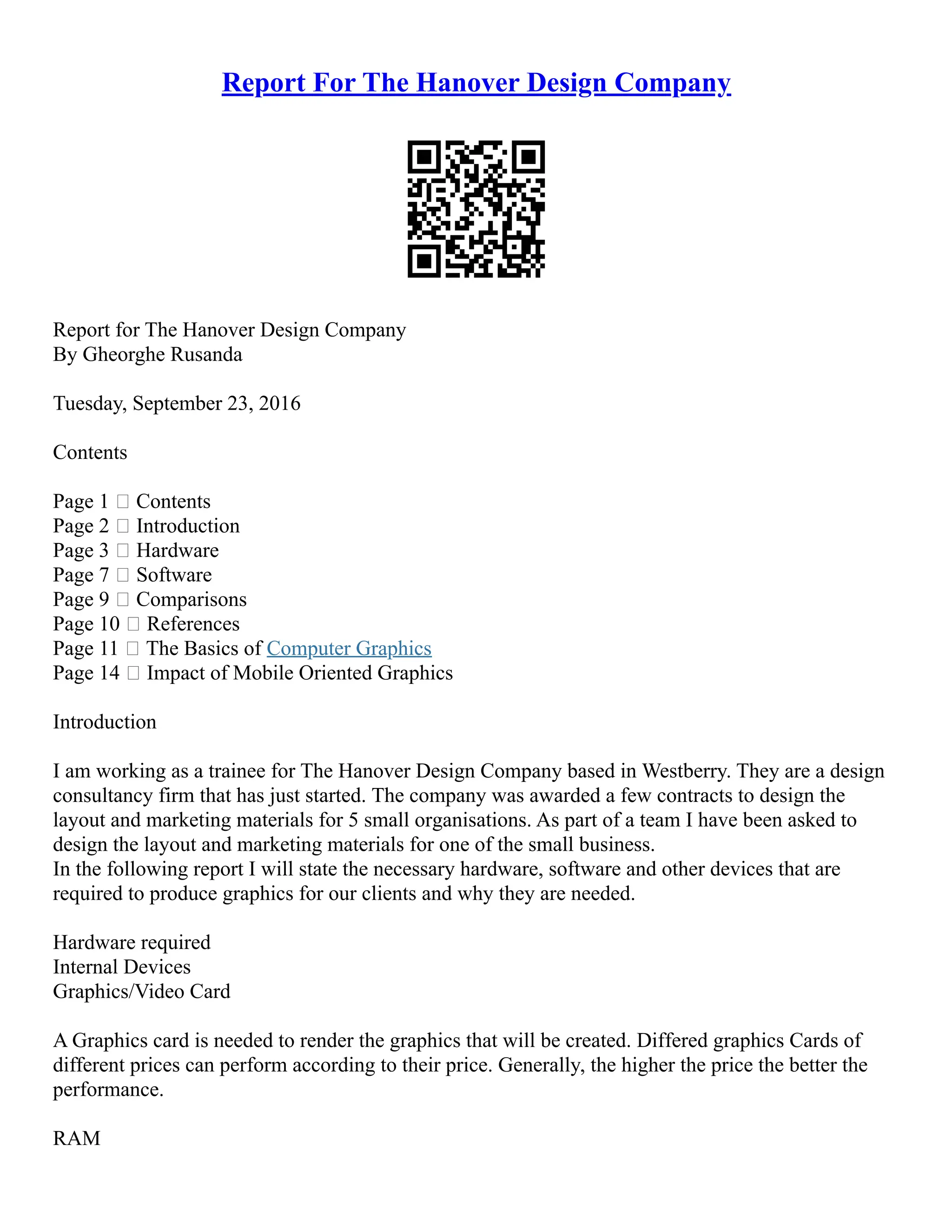 Report For The Hanover Design Company
Report for The Hanover Design Company
By Gheorghe Rusanda
Tuesday, September 23, 2016
Contents
Page 1  Contents
Page 2  Introduction
Page 3  Hardware
Page 7  Software
Page 9  Comparisons
Page 10  References
Page 11  The Basics of Computer Graphics
Page 14  Impact of Mobile Oriented Graphics
Introduction
I am working as a trainee for The Hanover Design Company based in Westberry. They are a design
consultancy firm that has just started. The company was awarded a few contracts to design the
layout and marketing materials for 5 small organisations. As part of a team I have been asked to
design the layout and marketing materials for one of the small business.
In the following report I will state the necessary hardware, software and other devices that are
required to produce graphics for our clients and why they are needed.
Hardware required
Internal Devices
Graphics/Video Card
A Graphics card is needed to render the graphics that will be created. Differed graphics Cards of
different prices can perform according to their price. Generally, the higher the price the better the
performance.
RAM
 