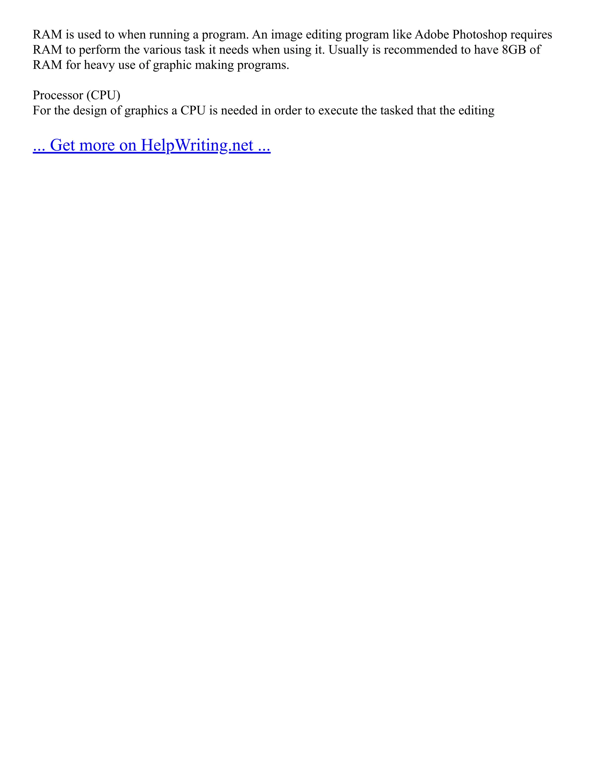 RAM is used to when running a program. An image editing program like Adobe Photoshop requires
RAM to perform the various task it needs when using it. Usually is recommended to have 8GB of
RAM for heavy use of graphic making programs.
Processor (CPU)
For the design of graphics a CPU is needed in order to execute the tasked that the editing
... Get more on HelpWriting.net ...
 