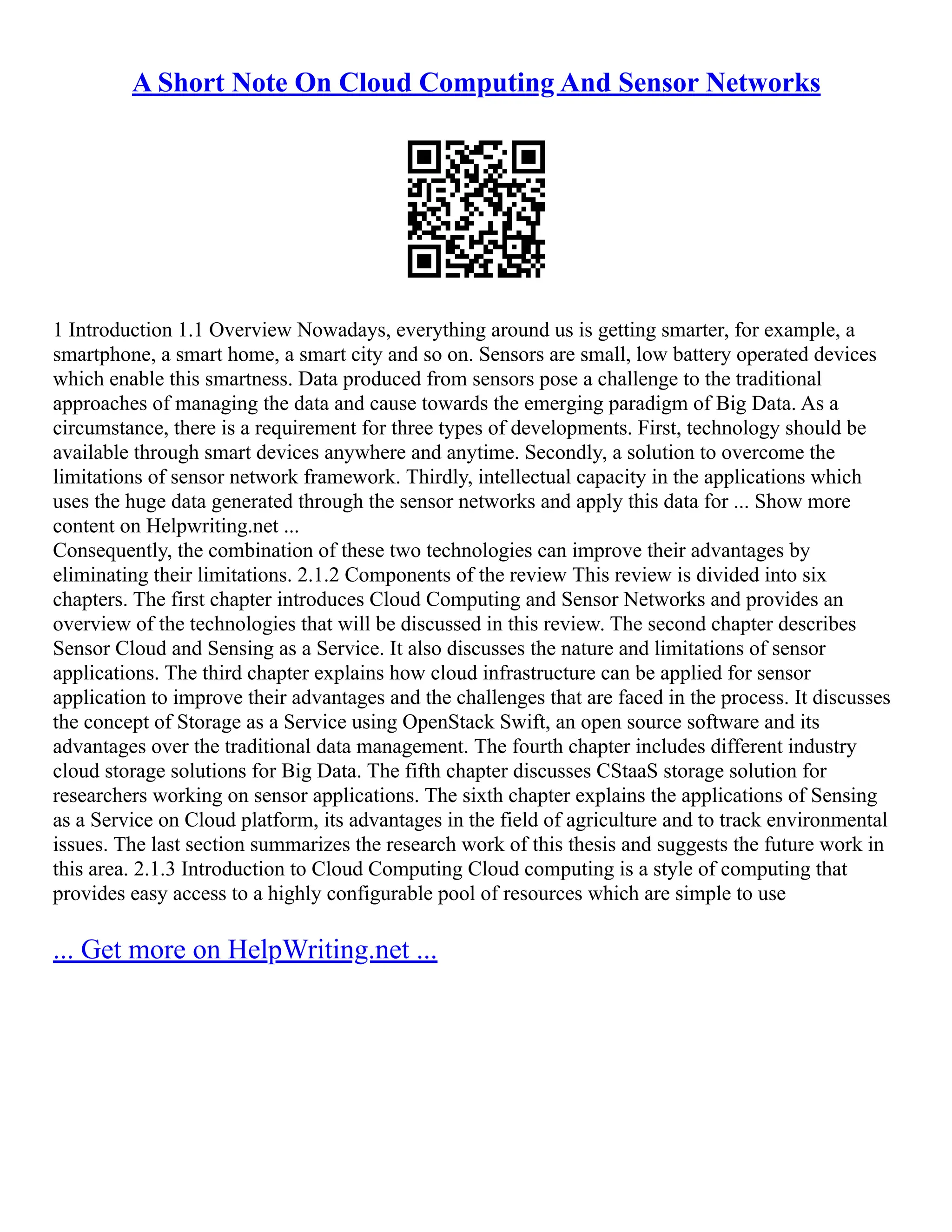 A Short Note On Cloud Computing And Sensor Networks
1 Introduction 1.1 Overview Nowadays, everything around us is getting smarter, for example, a
smartphone, a smart home, a smart city and so on. Sensors are small, low battery operated devices
which enable this smartness. Data produced from sensors pose a challenge to the traditional
approaches of managing the data and cause towards the emerging paradigm of Big Data. As a
circumstance, there is a requirement for three types of developments. First, technology should be
available through smart devices anywhere and anytime. Secondly, a solution to overcome the
limitations of sensor network framework. Thirdly, intellectual capacity in the applications which
uses the huge data generated through the sensor networks and apply this data for ... Show more
content on Helpwriting.net ...
Consequently, the combination of these two technologies can improve their advantages by
eliminating their limitations. 2.1.2 Components of the review This review is divided into six
chapters. The first chapter introduces Cloud Computing and Sensor Networks and provides an
overview of the technologies that will be discussed in this review. The second chapter describes
Sensor Cloud and Sensing as a Service. It also discusses the nature and limitations of sensor
applications. The third chapter explains how cloud infrastructure can be applied for sensor
application to improve their advantages and the challenges that are faced in the process. It discusses
the concept of Storage as a Service using OpenStack Swift, an open source software and its
advantages over the traditional data management. The fourth chapter includes different industry
cloud storage solutions for Big Data. The fifth chapter discusses CStaaS storage solution for
researchers working on sensor applications. The sixth chapter explains the applications of Sensing
as a Service on Cloud platform, its advantages in the field of agriculture and to track environmental
issues. The last section summarizes the research work of this thesis and suggests the future work in
this area. 2.1.3 Introduction to Cloud Computing Cloud computing is a style of computing that
provides easy access to a highly configurable pool of resources which are simple to use
... Get more on HelpWriting.net ...
 