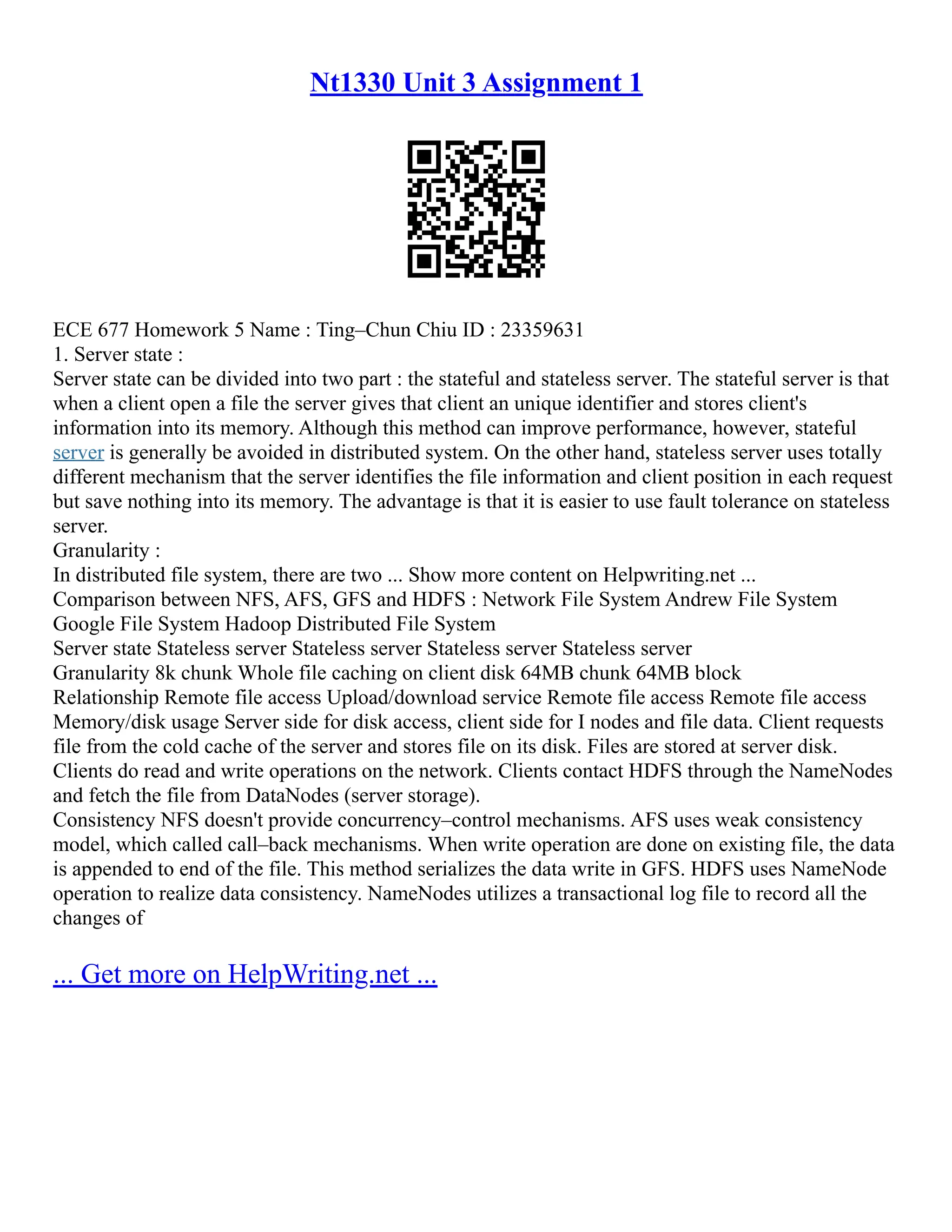 Nt1330 Unit 3 Assignment 1
ECE 677 Homework 5 Name : Ting–Chun Chiu ID : 23359631
1. Server state :
Server state can be divided into two part : the stateful and stateless server. The stateful server is that
when a client open a file the server gives that client an unique identifier and stores client's
information into its memory. Although this method can improve performance, however, stateful
server is generally be avoided in distributed system. On the other hand, stateless server uses totally
different mechanism that the server identifies the file information and client position in each request
but save nothing into its memory. The advantage is that it is easier to use fault tolerance on stateless
server.
Granularity :
In distributed file system, there are two ... Show more content on Helpwriting.net ...
Comparison between NFS, AFS, GFS and HDFS : Network File System Andrew File System
Google File System Hadoop Distributed File System
Server state Stateless server Stateless server Stateless server Stateless server
Granularity 8k chunk Whole file caching on client disk 64MB chunk 64MB block
Relationship Remote file access Upload/download service Remote file access Remote file access
Memory/disk usage Server side for disk access, client side for I nodes and file data. Client requests
file from the cold cache of the server and stores file on its disk. Files are stored at server disk.
Clients do read and write operations on the network. Clients contact HDFS through the NameNodes
and fetch the file from DataNodes (server storage).
Consistency NFS doesn't provide concurrency–control mechanisms. AFS uses weak consistency
model, which called call–back mechanisms. When write operation are done on existing file, the data
is appended to end of the file. This method serializes the data write in GFS. HDFS uses NameNode
operation to realize data consistency. NameNodes utilizes a transactional log file to record all the
changes of
... Get more on HelpWriting.net ...
 