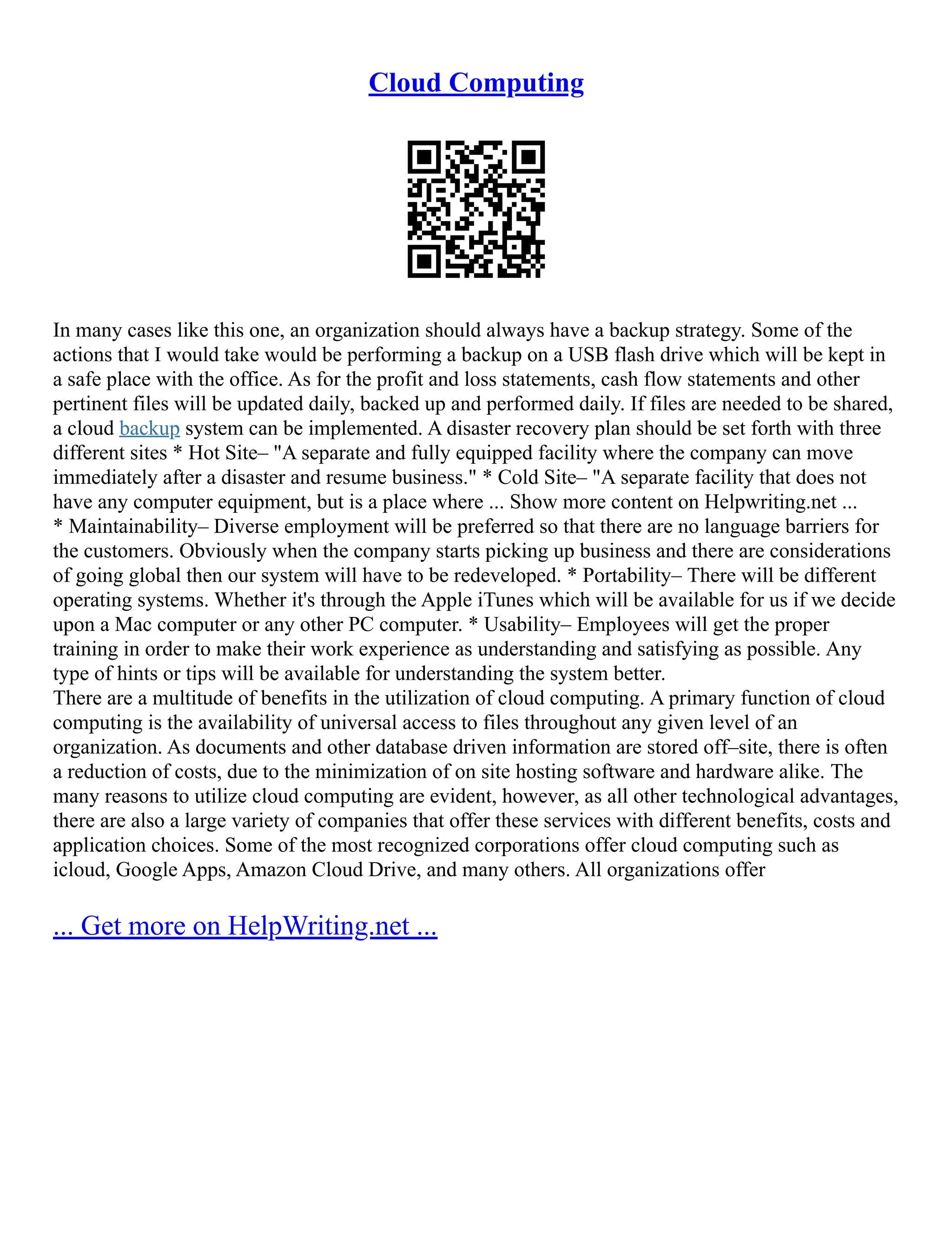 Cloud Computing
In many cases like this one, an organization should always have a backup strategy. Some of the
actions that I would take would be performing a backup on a USB flash drive which will be kept in
a safe place with the office. As for the profit and loss statements, cash flow statements and other
pertinent files will be updated daily, backed up and performed daily. If files are needed to be shared,
a cloud backup system can be implemented. A disaster recovery plan should be set forth with three
different sites * Hot Site– "A separate and fully equipped facility where the company can move
immediately after a disaster and resume business." * Cold Site– "A separate facility that does not
have any computer equipment, but is a place where ... Show more content on Helpwriting.net ...
* Maintainability– Diverse employment will be preferred so that there are no language barriers for
the customers. Obviously when the company starts picking up business and there are considerations
of going global then our system will have to be redeveloped. * Portability– There will be different
operating systems. Whether it's through the Apple iTunes which will be available for us if we decide
upon a Mac computer or any other PC computer. * Usability– Employees will get the proper
training in order to make their work experience as understanding and satisfying as possible. Any
type of hints or tips will be available for understanding the system better.
There are a multitude of benefits in the utilization of cloud computing. A primary function of cloud
computing is the availability of universal access to files throughout any given level of an
organization. As documents and other database driven information are stored off–site, there is often
a reduction of costs, due to the minimization of on site hosting software and hardware alike. The
many reasons to utilize cloud computing are evident, however, as all other technological advantages,
there are also a large variety of companies that offer these services with different benefits, costs and
application choices. Some of the most recognized corporations offer cloud computing such as
icloud, Google Apps, Amazon Cloud Drive, and many others. All organizations offer
... Get more on HelpWriting.net ...
 