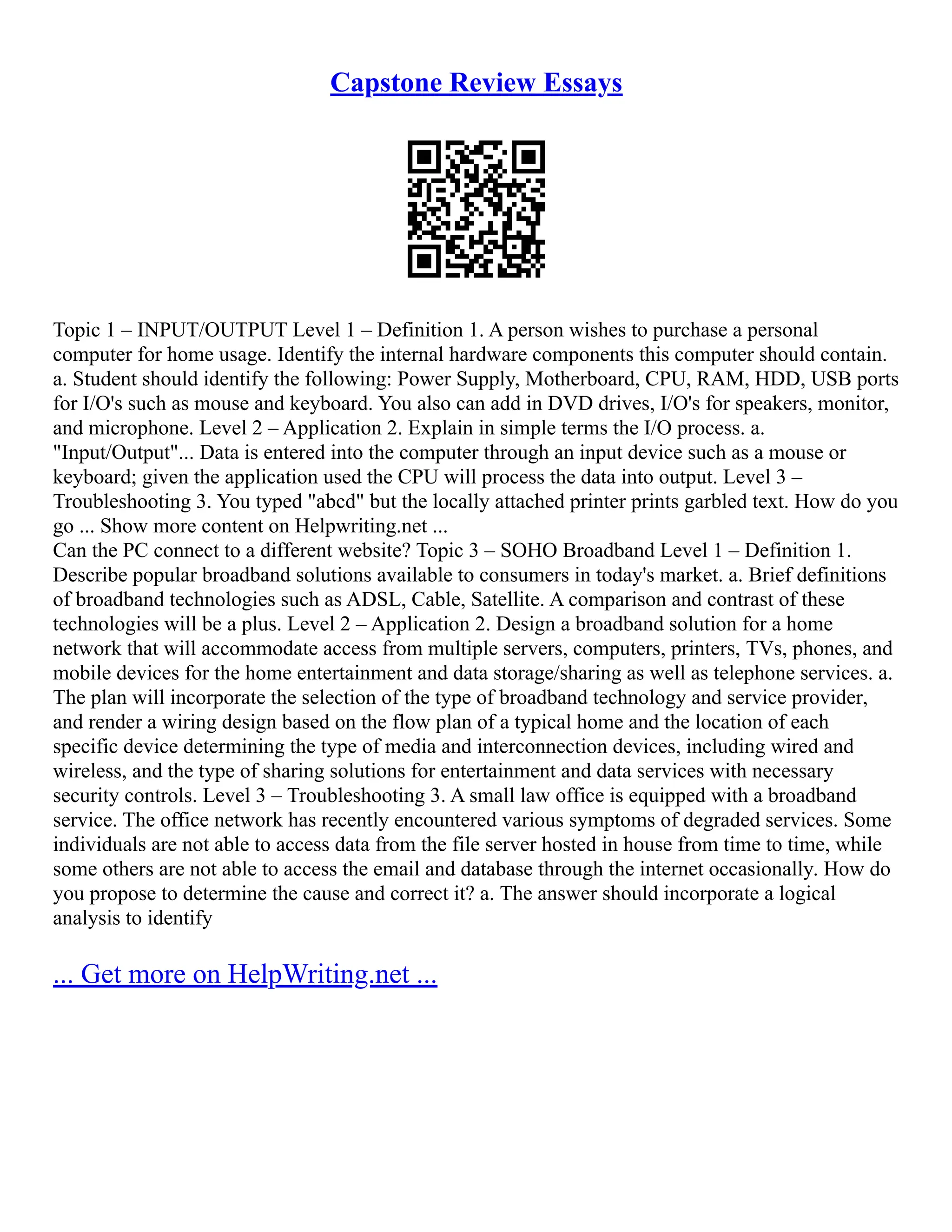 Capstone Review Essays
Topic 1 – INPUT/OUTPUT Level 1 – Definition 1. A person wishes to purchase a personal
computer for home usage. Identify the internal hardware components this computer should contain.
a. Student should identify the following: Power Supply, Motherboard, CPU, RAM, HDD, USB ports
for I/O's such as mouse and keyboard. You also can add in DVD drives, I/O's for speakers, monitor,
and microphone. Level 2 – Application 2. Explain in simple terms the I/O process. a.
"Input/Output"... Data is entered into the computer through an input device such as a mouse or
keyboard; given the application used the CPU will process the data into output. Level 3 –
Troubleshooting 3. You typed "abcd" but the locally attached printer prints garbled text. How do you
go ... Show more content on Helpwriting.net ...
Can the PC connect to a different website? Topic 3 – SOHO Broadband Level 1 – Definition 1.
Describe popular broadband solutions available to consumers in today's market. a. Brief definitions
of broadband technologies such as ADSL, Cable, Satellite. A comparison and contrast of these
technologies will be a plus. Level 2 – Application 2. Design a broadband solution for a home
network that will accommodate access from multiple servers, computers, printers, TVs, phones, and
mobile devices for the home entertainment and data storage/sharing as well as telephone services. a.
The plan will incorporate the selection of the type of broadband technology and service provider,
and render a wiring design based on the flow plan of a typical home and the location of each
specific device determining the type of media and interconnection devices, including wired and
wireless, and the type of sharing solutions for entertainment and data services with necessary
security controls. Level 3 – Troubleshooting 3. A small law office is equipped with a broadband
service. The office network has recently encountered various symptoms of degraded services. Some
individuals are not able to access data from the file server hosted in house from time to time, while
some others are not able to access the email and database through the internet occasionally. How do
you propose to determine the cause and correct it? a. The answer should incorporate a logical
analysis to identify
... Get more on HelpWriting.net ...
 