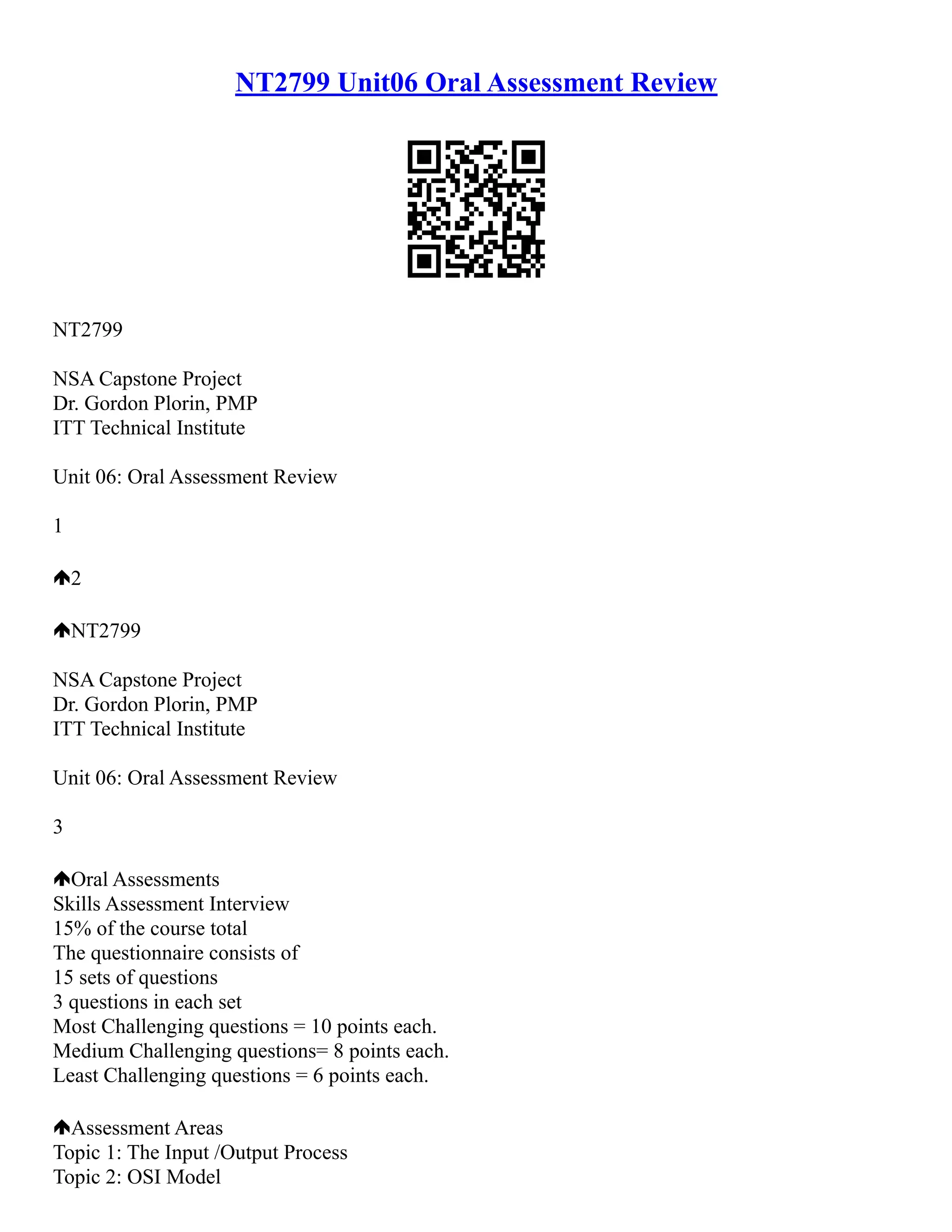 NT2799 Unit06 Oral Assessment Review
NT2799
NSA Capstone Project
Dr. Gordon Plorin, PMP
ITT Technical Institute
Unit 06: Oral Assessment Review
1
2
NT2799
NSA Capstone Project
Dr. Gordon Plorin, PMP
ITT Technical Institute
Unit 06: Oral Assessment Review
3
Oral Assessments
Skills Assessment Interview
15% of the course total
The questionnaire consists of
15 sets of questions
3 questions in each set
Most Challenging questions = 10 points each.
Medium Challenging questions= 8 points each.
Least Challenging questions = 6 points each.
Assessment Areas
Topic 1: The Input /Output Process
Topic 2: OSI Model
 